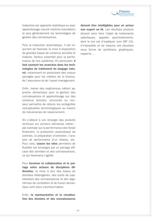 traduction par approche statistique ou avec
apprentissage (neural machine translation)
et plus généralement les technologies de
gestion des connaissances.
Pour la traduction automatique, il est im-
portant de favoriser la mise à disposition
de grandes bases de contenus annotés et
traduits, facteur essentiel pour la perfor-
mance de ces systèmes. En particulier, il
faut soutenir les avancées dans les tech-
nologies de traîtement du langage natu-
rel, notamment en produisant des corpus
partagés pour les métiers de la finance,
de l’assurance et de l’asset management.
Enfin, mener des expériences mêlant ap-
proche sémantique pour la gestion des
connaissances et apprentissage sur des
contenus textuels, structurés ou non,
peut permettre de réduire les ambiguïtés
conceptuelles terminologiques au travers
de mécanismes de raisonnement.
On s’attend à voir émerger des produits
verticaux sur certains domaines métier :
par exemple sur la performance des fonds
financiers, la production automatique de
contrats, la préparation d’entretien, l’ana-
lyse de performance d’un réseau, etc.
Pour cela, casser les silos permettra de
fluidifier les échanges par un partage effi-
cace des données et des connaissances,
ce qui favorisera l’agilité.
Pour favoriser la collaboration et le par-
tage entre acteurs de disciplines dif-
férentes, la mise à jour des bases de
données hétérogènes, des outils de capi-
talisation des connaissances et des algo-
rithmes de corrélation et de fusion séman-
tique sont alors incontournables.
Enfin, la représentation et la visualisa-
tion des données et des connaissances
doivent être intelligibles pour un acteur
non expert en IA. Les résultats produits
doivent ainsi faire l’objet de traitements
spécifiques, appelés post-traitements,
dont le but est d’expliquer (voir DIP 15),
d’interpréter et de traduire ces résultats
sous forme de synthèses, graphiques,
rapports…
87
 