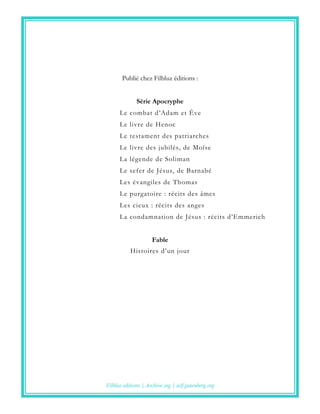 Publié chez Filbluz éditions :
Série Apocryphe
Le combat d’Adam et Ève
Le livre de Henoc
Le testament des patriarches
Le livre des jubilés, de Moïse
La légende de Soliman
Le sefer de Jésus, de Barnabé
Les évangiles de Thomas
Le purgatoire : récits des âmes
Les cieux : récits des anges
La condamnation de Jésus : récits d’Emmerich
Fable
Histoires d’un jour
Filbluz editions | Archive.org | self.gutenberg.org
 