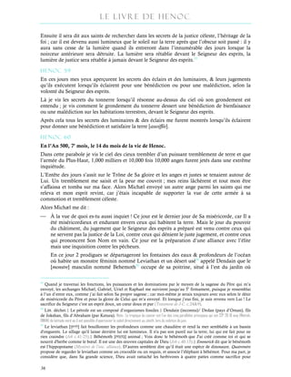 Le Livre de Henoc
36
Ensuite il sera dit aux saints de rechercher dans les secrets de la justice céleste, l’héritage de la
foi ; car il est devenu aussi lumineux que le soleil sur la terre après que l’obscur soit passé : il y
aura sans cesse de la lumière quand ils entreront dans l’innumérable des jours lorsque la
noirceur antérieure sera détruite. La lumière sera rétablie devant le Seigneur des esprits, la
lumière de justice sera rétablie à jamais devant le Seigneur des esprits.53
HENOC 59
En ces jours mes yeux aperçurent les secrets des éclairs et des luminaires, & leurs jugements
qu’ils exécutent lorsqu’ils éclairent pour une bénédiction ou pour une malédiction, selon la
volonté du Seigneur des esprits.
Là je vis les secrets du tonnerre lorsqu’il résonne au-dessus du ciel où son grondement est
entendu ; je vis comment le grondement du tonnerre dessert une bénédiction de bienfaisance
ou une malédiction sur les habitations terrestres, devant le Seigneur des esprits.
Après cela tous les secrets des luminaires & des éclairs me furent montrés lorsqu’ils éclairent
pour donner une bénédiction et satisfaire la terre [assoiffée].
HENOC 60
En l’An 500, 7e
mois, le 14 du mois de la vie de Henoc.
Dans cette parabole je vis le ciel des cieux trembler d’un puissant tremblement de terre et que
l’armée du Plus-Haut, 1,000 milliers et 10,000 fois 10,000 anges furent jetés dans une extrême
inquiétude.
L’Entête des jours s’assit sur le Trône de Sa gloire et les anges et justes se tenaient autour de
Lui. Un tremblement me saisit et la peur me couvrit ; mes reins lâchèrent et tout mon être
s’affaissa et tomba sur ma face. Alors Michæl envoyé un autre ange parmi les saints qui me
releva et mon esprit revint, car j’étais incapable de supporter la vue de cette armée à sa
commotion et tremblement céleste.
Alors Michæl me dit :
 À la vue de quoi es-tu aussi inquiet ! Ce jour est le dernier jour de Sa miséricorde, car Il a
été miséricordieux et endurant envers ceux qui habitent la terre. Mais le jour du pouvoir
du châtiment, du jugement que le Seigneur des esprits a préparé est venu contre ceux qui
ne servent pas la justice de la Loi, contre ceux qui dénient le juste jugement, et contre ceux
qui prononcent Son Nom en vain. Ce jour est la préparation d’une alliance avec l’élite
mais une inquisition contre les pécheurs.
En ce jour 2 prodigues se départageront les fontaines des eaux & profondeurs de l’océan
où habite un monstre féminin nommé Leviathan et un désert usé54
appelé Dendain que le
[monstre] masculin nommé Behemoth55
occupe de sa poitrine, situé à l’est du jardin où
53
Quand je traversai les fonctions, les puissances et les dominations par le moyen de la sagesse du Père qui m’a
envoyé, les archanges Michæl, Gabriel, Uriel et Raphael me suivirent jusqu’au 5e
firmament, puisque je ressemblai
à l’un d’entre eux, comme j’ai fait selon Sa propre sagesse ; car moi-même je serais toujours avec eux selon le désir
de miséricorde du Père et pour la gloire de Celui qui m’a envoyé. Et lorsque j’eus fini, je suis revenu vers Lui ! Le
sacrifice du Seigneur c’est un esprit doux, un cœur doux et pur (Testament de J-C. c.24&9).
54
Litt. déchet.| Le pétrole est un composé d’organismes fossiles.| Dendain (inconnu)/ Dedan (pays d’Oman), fils
de Jokshan, fils d’Abraham (par Ketura). Nota : Le tropique du cancer est l'un des cinq parallèles principaux qui est 23° 26 16 way (Matrah,
OMAN) de latitude nord où il est possible d'apercevoir le soleil directement au zénith, lors du solstice de juin.
55
Le leviathan [‫]לויתן‬ fait bouillonner les profondeurs comme une chaudière et rend la mer semblable à un bassin
d'onguents. Le sillage qu'il laisse derrière lui est lumineux. Il n'a pas son pareil sur la terre, lui qui est fait pour ne
rien craindre (Job c.41:25).| Béhémoth [‫מוֹת‬‫ה‬‫]ב‬ animal ; Vois donc le béhémoth que J'ai créé comme toi et qui se
nourrit d'herbe comme le bœuf. Il est une des œuvres capitales de Dieu (Job c.40:15).| Emmerick dit que le bénémoth
est l’hippopotame (Mystères de l’anc. alliance). D’autres semblent dire qu’il était une espèce de dinosaure. Quatremère
propose de regarder le leviathan comme un crocodile ou un requin, et associe l’éléphant à béhémot. Pour ma part, je
considère que, dans Sa grande science, Dieu avait rattaché les herbivores à quatre pattes comme sacrifice pour
…
 