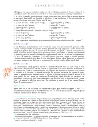 Le Livre de Henoc
55
soleil passe aux saisons prescrites, en accord à la révolution des mois de l’année entière et en
accord au nombre des heures du jour et de la nuit, [du plus court au plus long nuit et jour].
Et je vis les 6 grandes portes s’ouvrir, chaque porte ayant 61¼ stades [que je mesurai mais et
ne pus saisir leur taille], par laquelle le soleil sort et va vers l’ouest et fait correspondre sa
course. Il procède ainsi pour chaque mois. Il sort :
― 42 jours par les 1er
portes [est et ouest] ; ― 35 jours par les 4e
portes ;
― 35 jours par les 2e
portes ; ― 35 par les 5e
portes ;
― [35 jours par les 3e
portes ;] ― 42 [45] par les 6e
portes.
Et lorsqu’il revient dans la course du temps, il entre :
― par les 6e
portes ; ― 35 jours par les 3e
portes ;
― 35 jours par les 5e
portes ; ― 35 par les 2e
portes ;
― 35 par les 4e
portes ; ― [puis aux premières].
Et ainsi les jours de toute l’année se terminent conformément à l’alternance des 4 saisons.87
HENOC (slv) 15
Et ces hommes m’emmenèrent vers l’ouest des cieux pour me montrer 6 grandes portes
s’ouvrir correspondantes aux portes de l’est, [l’entrée de l’est], opposées à celles où le soleil
sort par les portes de l’est, en accord avec le nombre des jours.88
Ainsi il se couche aux
portes de l’ouest. Lorsqu’il sort par les portes de l’ouest [il dissimule sa lumière sous la terre et
la gloire de son éclat], mais le diadème de sa splendeur est dans le ciel devant le Seigneur et il
y a 400 [4] anges qui L’assistent. Et le soleil pivote dans son chariot et repose pendant
7 heures entières dans la nuit. Puis il vient aux portes de l’est à la 8e
heure de la nuit et les
400 anges apportent son diadème et le couronne [et le soleil est plus éclairé que le feu].
HENOC (slv) 16
Les créatures [du soleil] appelées phénix et chalkidri chantent alors [de leurs voix], et pour
cette raison, chaque oiseau bat des ailes en se réjouissant vis-à-vis du donneur de lumière, et
ils chantent un chant au commandement du Seigneur. Le donneur de lumière vient donner
sa brillance à Sa création, au monde entier [et les gardiens du matin, les rayons du soleil,
seront là quand le soleil terrestre sortira et recevra sa brillance pour éclairer la surface de la
terre entière]. Et les 2 anges me montrèrent le calcul des allées du soleil, et les portes par
lesquelles il entre et sort sont les grandes portes que Dieu fit pour la supputation de l’année.
Pour cette raison, le soleil est important ; [sa révolution se répartit sur 28 ans comme il en est
depuis le commencement].89
HENOC 73
Après cette loi je vis une autre loi concernant un plus petit luminaire appelé la lune.90
Sa
circonférence correspond à la circonférence du ciel ; le chariot qui la conduit est guidé par le
vent et la lumière lui est donnée par mesure.
87
La circonférence du ciel comprend 12 figures dont chacune occupe 30 degrés ; en tout 360 degrés, d’où le nombre
des jours se monte à 360. Toutefois le soleil ne marche pas de façon à parcourir le ciel en 360 jours, car il ne
parcourt pas chaque jour un degré tout entier. Ainsi, partant du 1er
degré et suivant le cercle céleste, il revient au
même point en 365 jours et 6h
. Ce temps divisé en hebdomades, il s’en trouve 52 - 1 jour et 6h
(…). De la sorte, 7 mois
ont 31 jours, 4 mois de 30 jours, 1 mois de 28 jours. En tout 12 mois ou 365 jours et 6h
. Au bout de 4 ans, ces 6h
en
font 24 heures et ce jour s’ajoute tous les 4 ans à février qui en a alors 29. Le premier jour des 365 est où le soleil
entre en mars. Nota 2 (p.75) : C’est Jules César qui fixa le 1er
de l’an au mois de janvier, une semaine après le
solstice d’hiver, 45 ou 46 ans avant J-C. Au concile de l’an 7,000 (1492) tenu à Moscou, les russes utilisèrent le mois
de septembre jusqu’à ce que P. le-Grand introduit l’année civile de janvier en 1700 (Brosset p.74).
88
Le texte ajoute de 365 et le ¼ d’un jour.
89
Jour d’anniversaire du soleil : La bénédiction Béni sois-Tu mon maître, notre Dieu Roi du Monde qui fait la création ! a
été prononcée le mercredi 8 avril 2009 (veille de Pesah ou Pâque judaïque).
90
Lune [‫ח‬‫ר‬‫יּ‬-yerah] mois ; (pluriel) [‫ים‬‫ח‬‫ר‬‫י‬-yerim].
 