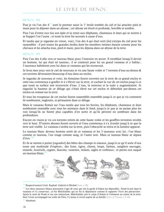 Le Livre de Henoc
70
HENOC 88
Puis je vis l’un des 4119
sorti le premier saisir la 1e
étoile tombée du ciel et lui attacher pied et
main pour la déposer dans un abysse ; cet abysse est étroit et profonde, horrible et sombre.
Puis l’un d’entre eux tira son épée et la remit aux éléphants, chameaux et ânes qui se mirent à
se frapper l’un l’autre ; et toute la terre fut secouée à cause d’eux.
Et tandis que je regardai en vision, voici, l’un des 4 qui était sorti [les] extirpa du ciel pour les
rassembler : il prit toutes les grandes étoiles dont les membres intimes étaient comme pour les
chevaux et les attacha tous, pied et main, puis les déposa dans un abysse de la terre.
HENOC 89
Puis l’un des 4 alla vers ce taureau blanc pour l’instruire en secret. Il tremblait lorsqu’il devint
un homme, lui qui était né taureau ; il se construit pour lui un grand vaisseau et y habita ;
3 taureaux habitèrent avec lui dans ce vaisseau qui les recouvrait.
Je levai mes yeux vers le ciel de nouveau et vis une haute voûte et 7 torrents d’eau au-dessus &
ces torrents déversaient beaucoup d’eau dans un enclos.
Je regardai de nouveau et voici, les fontaines furent ouvertes sur la terre de ce grand enclos et
cette eau commença à gonfler et à s’élever sur la terre, et cachait la vue de cet enclos jusqu’à ce
que toute sa surface soit recouverte d’eau. L’eau, la noirceur et la nuée y augmentaient. Je
regardai la hauteur de ce déluge qui s’était élevé sur cet enclos et débordait par-dessus cet
enclos en restant sur la terre.
Et tous les troupeaux de cet enclos furent rassemblés ensemble jusqu’à ce que je vis comment
ils sombraient, engloutis, et périssaient dans ce déluge.
Mais le vaisseau flottait sur l’eau tandis que tous les bovins, les éléphants, chameaux et ânes
sombraient ensemble avec tous les animaux dans le fond, jusqu’à ce que je ne puisse plus les
voir lorsqu’ils ne furent plus capables d’en sortir et qu’ils périrent en sombrant dans les
profondeurs.
Encore en vision je vis ces torrents retirés de cette haute voûte et les gouffres terrestres nivelés
vers le haut. D’autres abysses furent ouverts et l’eau commença à s’y écouler jusqu’à ce que la
terre soit visible. Le vaisseau s’arrêta sur la terre, puis l’obscurité se retira et la lumière apparut.
Le taureau blanc devenu homme sortit de ce vaisseau et les 3 taureaux avec lui ; l’un blanc
comme ce taureau, l’un rouge comme sang, et l’autre noir. Mais ce taureau blanc se sépara
d’eux.120
Et ils se mirent à porter [engendrer] des bêtes des champs et oiseaux, jusqu’à ce qu’il sorte d’eux
toute une multitude d’espèces ; des lions, tigres, chiens, loups, hyènes, sangliers sauvages,
renards, écureuils, cygnes, faucons, vautours, milans, aigles et corbeaux ; et parmi eux naquit
un taureau blanc.121
119
Respectivement Uriel, Raphæl, Gabriel et Michæl (voir c.10).
120
Les deux taureaux blancs pourraient s’agir de ceux qui ont la garde d’Adam (sa dépouille) ; Noah le prit dans le
vaisseau et l’y conservait ; ce fut Melchisédec qui en fut le dépositaire comme le rapporte l’écrit des patriarches :
Après la mort de Noah et sur son instruction, Melchisédec prit le corps d’Adam et l’emmena au centre de la terre.
Sem l’avait accompagné sur ordre de Dieu, l’y laissa et revint auprès de sa famille (Cave of Treasure c.3-16).
121
Abraham.
 