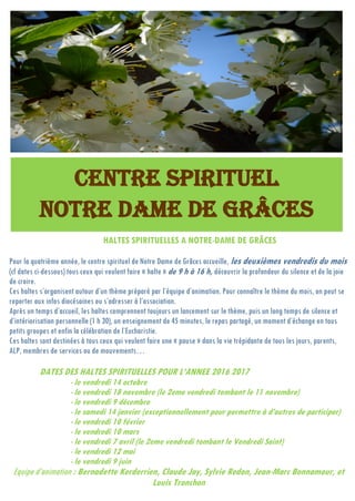 HALTES SPIRITUELLES A NOTRE-DAME DE GRÂCES
Pour la quatrième année, le centre spirituel de Notre Dame de Grâces accueille, les deuxièmes vendredis du mois
(cf dates ci-dessous) tous ceux qui veulent faire « halte » de 9 h à 16 h, découvrir la profondeur du silence et de la joie
de croire.
Ces haltes s’organisent autour d’un thème préparé par l’équipe d’animation. Pour connaître le thème du mois, on peut se
reporter aux infos diocésaines ou s’adresser à l’association.
Après un temps d’accueil, les haltes comprennent toujours un lancement sur le thème, puis un long temps de silence et
d’intériorisation personnelle (1 h 30), un enseignement de 45 minutes, le repas partagé, un moment d’échange en tous
petits groupes et enfin la célébration de l’Eucharistie.
Ces haltes sont destinées à tous ceux qui veulent faire une « pause » dans la vie trépidante de tous les jours, parents,
ALP, membres de services ou de mouvements…
DATES DES HALTES SPIRITUELLES POUR L’ANNEE 2016 2017
- le vendredi 14 octobre
- le vendredi 18 novembre (le 2eme vendredi tombant le 11 novembre)
- le vendredi 9 décembre
- le samedi 14 janvier (exceptionnellement pour permettre à d’autres de participer)
- le vendredi 10 février
- le vendredi 10 mars
- le vendredi 7 avril (le 2eme vendredi tombant le Vendredi Saint)
- le vendredi 12 mai
- le vendredi 9 juin
Equipe d’animation : Bernadette Kerderrien, Claude Jay, Sylvie Redon, Jean-Marc Bonnamour, et
Louis Tronchon
CENTRE SPIRITUEL
NOTRE DAME DE GRÂCES
 