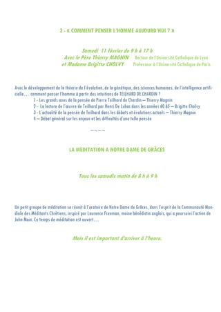 3 - « COMMENT PENSER L’HOMME AUJOURD’HUI ? »
Samedi 11 février de 9 h à 17 h
Avec le Père Thierry MAGNIN Recteur de l’Université Catholique de Lyon
et Madame Brigitte CHOLVY Professeur à l’Université Catholique de Paris
Avec le développement de la théorie de l’évolution, de la génétique, des sciences humaines, de l’intelligence artifi-
cielle… comment penser l’homme à partir des intuitions de TEILHARD DE CHARDIN ?
1 - Les grands axes de la pensée de Pierre Teilhard de Chardin – Thierry Magnin
2 - La lecture de l’œuvre de Teilhard par Henri De Lubac dans les années 60 65 – Brigitte Cholvy
3 - L’actualité de la pensée de Teilhard dans les débats et évolutions actuels – Thierry Magnin
4 – Débat général sur les enjeux et les difficultés d’une telle pensée
~~~~
LA MEDITATION A NOTRE DAME DE GRÂCES
Tous les samedis matin de 8 h à 9 h
Un petit groupe de méditation se réunit à l’oratoire de Notre Dame de Grâces, dans l’esprit de la Communauté Mon-
diale des Méditants Chrétiens, inspiré par Laurence Freeman, moine bénédictin anglais, qui a poursuivi l’action de
John Main. Ce temps de méditation est ouvert…
Mais il est important d’arriver à l’heure.
 