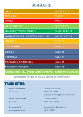 Trois sites:
Maison Saint Antoine
04 77 91 10 02
27-29 rue de la visitation
42000 SAINT ETIENNE
secretariat.formation@diocese-saintetienne.fr
Maison Sainte Thérèse
04 77 19 01 65
3, rue de la fenderie
42400 SAINT CHAMOND
Centre spirituel
Notre-Dame de Grâce
Association Notre-Dame de grâce
42170 CHAMBLES
BIBLE PageS 4 et 5
THEOLOGIE Page 6
ETHIQUE Page 7
SOMMAIRE
VIE SPIRITUELLE Pages 8 ET 9
DIALOGUE AVEC LA SOCIETE Pages 10 et 11
FORMATION POUR LE SERVICE EN EGLISE PageS12 et 13
LITURGIE Page 14
OECUMENISME Page 15
F.Lo.R.E Page 16
Theophile Page 17
Formation SPIRITUELLE Page 18
Formation humaine Page 19
CENTRE SPIRITUEL NOTRE DAME DE GRÂCE Pages 20, 21, 22, 23
INSCRIPTIONS AUPRES DE CHAQUE SERVICE OU INTERVENANT
 