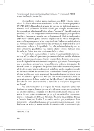 110
Concepções de desenvolvimento subjacentes aos Programas do MDA
e suas implicações para a Ater
Diversas fontes revelam que no início dos anos 2000 vivia‑se a eferves‑
cência do debate sobre o desenvolvimento rural e suas distintas perspectivas
(NEAD, 2001). Na análise da atuação do governo no âmbito do desenvol‑
vimento rural, os Boletins de Política Social, por exemplo, manifestavam a
incorporação de reflexões acadêmicas sobre o “novo rural”. Considerando‑se a
missão do MDA – de assegurar um desenvolvimento integrado para agricultura
familiar – chamava‑se a atenção para os fenômenos de diluição das fronteiras
entre rural e urbano, para a crescente importância das rendas não agrícolas,
mas também para a persistência e a magnitude do êxodo rural, a desigualdade
e a pobreza no campo. Disso derivava uma reivindicação de prioridade às ações
orientadas a reduzir as desigualdades (em relação às condições vigentes no
meio urbano) na qualidade de vida e acesso a bens e serviços públicos. Estas
formulações faziam pouca ou nenhuma referência à Ater.
Por outro lado, análises sobre o principal programa então implementa‑
do pelo MDA, o Pronaf, apontavam para a necessidade de medidas adicionais
para o bom desempenho desse. Dentre essas medidas destacava‑se a necessi‑
dade de disponibilizar assistência técnica para os agricultores familiares para
que se ampliasse a abrangência e se qualificasse a aplicação dos recursos do
Pronaf.1
Assim, na perspectiva dos gestores demandava‑se uma atuação mais
efetiva do governo federal no âmbito da assistência técnica e sua incorporação
no âmbito do MDA. Entendemos que a demanda do Pronaf por assistência
técnica justifica, em parte, a retomada da atuação do governo federal nesta
área. No entanto, a política de Ater que será institucionalizada a partir da
posse do governo de Luís Inácio Lula da Silva (Pnater) não foi concebida
levando em conta exclusivamente as demandas e concepções dos gestores
do Pronaf.
Para compreendermos a concepção da Pnater é necessário considerar,
inicialmente, a opção do novo governo pelo referendo a uma proposta oriunda
de um movimento da sociedade civil. Esse se constituiu em defesa da insti‑
tuição de uma nova extensão rural para a agricultura familiar, e tem como
marcos a realização, em 1997, do Seminário Nacional de Assistência Técnica
e Extensão Rural, em Brasilia. É necessário ressaltar que participantes desse
movimento – sobretudo entidades e servidores governamentais de Ater – eram
herdeiros, em maior ou menor medida, de uma visão crítica da modernização
1
BPS nº 6, p. 115.
Políticas Públicas de Desenvolvimento rev edit.indb 110 19/03/2015 14:26:03
 