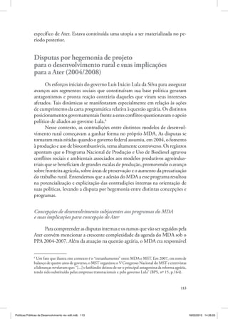 113
específico de Ater. Estava constituída uma utopia a ser materializada no pe‑
ríodo posterior.
Disputas por hegemonia de projeto
para o desenvolvimento rural e suas implicações
para a Ater (2004/2008)
Os esforços iniciais do governo Luís Inácio Lula da Silva para assegurar
avanços aos segmentos sociais que constituíram sua base política geraram
antagonismos e pronta reação contrária daqueles que viram seus interesses
afetados. Tais dinâmicas se manifestaram especialmente em relação às ações
de cumprimento da carta programática relativa à questão agrária. Os distintos
posicionamentos governamentais frente a estes conflitos questionavam o apoio
político de aliados ao governo Lula.6
Nesse contexto, as contradições entre distintos modelos de desenvol‑
vimento rural começavam a ganhar forma no próprio MDA. As disputas se
tornaram mais nítidas quando o governo federal assumiu, em 2004, o fomento
à produção e uso de biocombustíveis, tema altamente controverso. Os registros
apontam que o Programa Nacional de Produção e Uso de Biodiesel agravou
conflitos sociais e ambientais associados aos modelos produtivos agroindus‑
triais que se beneficiam de grandes escalas de produção, promovendo o avanço
sobre fronteira agrícola, sobre áreas de preservação e o aumento da precarização
do trabalho rural. Entendemos que a adesão do MDA a esse programa resultou
na potencialização e explicitação das contradições internas na orientação de
suas políticas, levando a disputa por hegemonia entre distintas concepções e
programas.
Concepções de desenvolvimento subjacentes aos programas do MDA
e suas implicações para concepção de Ater
Para compreender as disputas internas e os rumos que vão ser seguidos pela
Ater convém mencionar a crescente complexidade da agenda do MDA sob o
PPA 2004‑2007. Além da atuação na questão agrária, o MDA era responsável
6
Um fato que ilustra este contexto é o “estranhamento” entre MDA e MST. Em 2007, em tom de
balanço de quatro anos de governo, o MST organizou o V Congresso Nacional do MST e entrevistas
a lideranças revelavam que: “[...] o latifúndio deixou de ser o principal antagonista da reforma agrária,
tendo sido substituído pelas empresas transnacionais e pelo governo Lula” (BPS, nº 15, p.164).
Políticas Públicas de Desenvolvimento rev edit.indb 113 19/03/2015 14:26:03
 