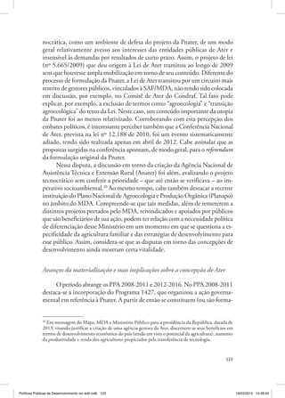 123
nocrática, como um ambiente de defesa do projeto da Pnater, de um modo
geral relativamente avesso aos interesses das entidades públicas de Ater e
insensível às demandas por resultados de curto prazo. Assim, o projeto de lei
(nº 5.665/2009) que deu origem à Lei de Ater tramitou ao longo de 2009
sem que houvesse ampla mobilização em torno de seu conteúdo. Diferente do
processo de formulação da Pnater, a Lei de Ater transitou por um circuito mais
restrito de gestores públicos, vinculados à SAF/MDA, não tendo sido colocada
em discussão, por exemplo, no Comitê de Ater do Condraf. Tal fato pode
explicar, por exemplo, a exclusão de termos como “agroecologia” e “transição
agroecológica” do texto da Lei. Neste caso, um conteúdo importante da utopia
da Pnater foi ao menos relativizado. Corroborando com esta percepção dos
embates políticos, é interessante perceber também que a Conferência Nacional
de Ater, prevista na lei nº 12.188 de 2010, foi um evento sistematicamente
adiado, tendo sido realizada apenas em abril de 2012. Cabe assinalar que as
propostas surgidas na conferência apontam, de modo geral, para o referendum
da formulação original da Pnater.
Nessa disputa, a discussão em torno da criação da Agência Nacional de
Assistência Técnica e Extensão Rural (Anater) foi além, avalizando o projeto
tecnocrático sem conferir a prioridade – que até então se verificava – ao im‑
perativo socioambiental.20
Ao mesmo tempo, cabe também destacar a recente
instituição do Plano Nacional de Agroecologia e Produção Orgânica (Planapo)
no âmbito do MDA. Compreende‑se que tais medidas, além de remeterem a
distintos projetos portados pelo MDA, reivindicados e apoiados por públicos
que são beneficiários de sua ação, podem ter relação com a necessidade política
de diferenciação desse Ministério em um momento em que se questiona a es‑
pecificidade da agricultura familiar e das estratégias de desenvolvimento para
esse público. Assim, considera‑se que as disputas em torno das concepções de
desenvolvimento ainda mostram certa vitalidade.
Avanços da materialização e suas implicações sobre a concepção de Ater
O período abrange os PPA 2008‑2011 e 2012‑2016. No PPA 2008‑2011
destaca‑se a incorporação do Programa 1427, que organizou a ação governa‑
mental em referência à Pnater. A partir de então se constituem (ou são forma‑
20
Em mensagem do Mapa, MDA e Ministério Público para a presidência da República, datada de
2013, visando justificar a criação de uma agência gestora da Ater, discernem‑se seus benefícios em
termos de desenvolvimento econômico do país (tendo em vista o potencial da agricultura), aumento
da produtividade e renda dos agricultores propiciados pela transferência de tecnologia.
Políticas Públicas de Desenvolvimento rev edit.indb 123 19/03/2015 14:26:04
 