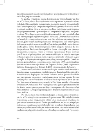 126
das dificuldades colocadas à materialização de utopias de desenvolvimento por
meio da ação governamental.
O que fica evidente no exame da trajetória de “internalização” da Ater
no MDA é a sequência de conquistas necessárias para que se passe a incidir na
realidade. Há necessidade, num primeiro momento, que o(s) protagonista(s)
dessa luta assegure(m) o compromisso político do governo de atuação em de‑
terminada temática. Deve‑se assegurar, também, o direito de tornar‑se gestor
da ação governamental – garantir para si a competência legal para a atuação na
temática. Além disso, requer‑se a definição das condições (do exercício legal de
suas atribuições pela regulamentação da atividade). Uma vez alcançadas essas
pré‑condições e assegurados recursos materiais mínimos (orçamento) para a
atuação, parte‑se para a definição de linhas estratégicas de ação (macroagenda
de implementação), o que requer identificação das prioridades na conjuntura
e definição de formas de intervenção que podem assegurar o alcance das mu‑
danças visadas. Embora todas as políticas devam contemplar esse conjunto
de requisitos, no caso da Pnater se verifica a especificidade de que o esforço
por alcançar os pré‑requisitos para sua materialização se estende no tempo,
se fazendo presente na maior parte do período analisado. Destacam‑se, por
exemplo, os descompassos temporais entre o lançamento da política (2004), da
portaria que estabeleceu o sistema de gestão e execução (2006), a destinação de
recursos orçamentários específicos a um Programa de Ater (2008) e regramento
da forma de operação (Lei de Ater, de 2010 e recente criação da Anater).
Além das dificuldades de institucionalização, a análise revela a relevância
das disputas de concepções no condicionamento do apoio político necessário
à materialização da proposta da Pnater. Podemos pensar que as dificuldades
surgiram porque os gestores estabeleceram uma política a partir de uma
concepção de desenvolvimento rural quando as expectativas eram de uma
Ater instrumental a outros programas do MDA. Nesse sentido, a diversidade
temática das Chamadas de Ater e a criação de uma agência gestora nos moldes
da Anater parece apontar para o reforço a uma perspectiva instrumental de
Ater, embora o TCU aponte para requisitos de coerência com normatividade
dessa política.
Por fim, na busca pela institucionalização, as mudanças nos investimen‑
tos do MDA nas ações de extensão rural (presentes no PPA e declaradas nos
relatórios de gestão) nos permitem refletir sobre mudanças de orientação no
processo de implementação da Pnater, que modificam, por sua vez, sua própria
essência: de atuação de governo (e Estado) para a mudança de paradigma, para
uma ação que busca resultados por meio de contratos, cuja essência contradiz à
mudança paradigmática inicialmente colocada em cena (utopia). Nos parece,
Políticas Públicas de Desenvolvimento rev edit.indb 126 19/03/2015 14:26:04
 