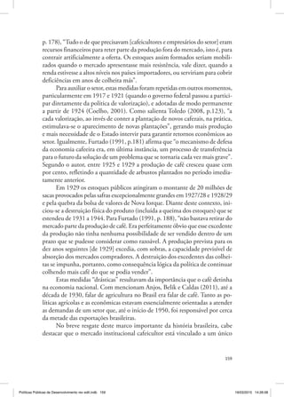 159
p. 178), “Tudo o de que precisavam [cafeicultores e empresários do setor] eram
recursos financeiros para reter parte da produção fora do mercado, isto é, para
contrair artificialmente a oferta. Os estoques assim formados seriam mobili‑
zados quando o mercado apresentasse mais resistência, vale dizer, quando a
renda estivesse a altos níveis nos países importadores, ou serviriam para cobrir
deficiências em anos de colheita más”.
Para auxiliar o setor, estas medidas foram repetidas em outros momentos,
particularmente em 1917 e 1921 (quando o governo federal passou a partici‑
par diretamente da política de valorização), e adotadas de modo permanente
a partir de 1924 (Coelho, 2001). Como salienta Toledo (2008, p.123), “a
cada valorização, ao invés de conter a plantação de novos cafezais, na prática,
estimulava‑se o aparecimento de novas plantações”, gerando mais produção
e mais necessidade de o Estado intervir para garantir retornos econômicos ao
setor. Igualmente, Furtado (1991, p.181) afirma que “o mecanismo de defesa
da economia cafeeira era, em última instância, um processo de transferência
para o futuro da solução de um problema que se tornaria cada vez mais grave”.
Segundo o autor, entre 1925 e 1929 a produção de café cresceu quase cem
por cento, refletindo a quantidade de arbustos plantados no período imedia‑
tamente anterior.
Em 1929 os estoques públicos atingiram o montante de 20 milhões de
sacas provocados pelas safras excepcionalmente grandes em 1927/28 e 1928/29
e pela quebra da bolsa de valores de Nova Iorque. Diante deste contexto, ini‑
ciou‑se a destruição física do produto (incluída a queima dos estoques) que se
estendeu de 1931 a 1944. Para Furtado (1991, p. 188), “não bastava retirar do
mercado parte da produção de café. Era perfeitamente óbvio que esse excedente
da produção não tinha nenhuma possibilidade de ser vendido dentro de um
prazo que se pudesse considerar como razoável. A produção prevista para os
dez anos seguintes [de 1929] excedia, com sobras, a capacidade previsível de
absorção dos mercados compradores. A destruição dos excedentes das colhei‑
tas se impunha, portanto, como consequência lógica da política de continuar
colhendo mais café do que se podia vender”.
Estas medidas “drásticas” resultavam da importância que o café detinha
na economia nacional. Com mencionam Anjos, Belik e Caldas (2011), até a
década de 1930, falar de agricultura no Brasil era falar de café. Tanto as po‑
líticas agrícolas e as econômicas estavam essencialmente orientadas a atender
as demandas de um setor que, até o início de 1950, foi responsável por cerca
da metade das exportações brasileiras.
No breve resgate deste marco importante da história brasileira, cabe
destacar que o mercado institucional cafeicultor está vinculado a um único
Políticas Públicas de Desenvolvimento rev edit.indb 159 19/03/2015 14:26:08
 