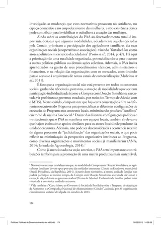 174
investigadas as mudanças que estes normativos provocam no cotidiano, no
espaço doméstico e no empoderamento das mulheres, a não existência destes
pode contribuir para inviabilizar o trabalho e a atuação das mulheres.
Ainda sobre as contribuições do PAA ao desenvolvimento rural, é im‑
portante destacar que algumas modalidades, notadamente aquelas operadas
pela Conab, priorizam a participação dos agricultores familiares via suas
organizações sociais (cooperativas e associações), visando “fortalecê‑los como
atores políticos em exercício da cidadania” (Porto et al., 2014, p. 47). Há aqui
a priorização de uma ruralidade organizada, potencializando‑a para o acesso
a outras políticas públicas ou demais ações coletivas. Ademais, o PAA incita
aprendizados na gestão de seus procedimentos técnicos, administrativos e
financeiros, e na relação das organizações com os mercados, contribuindo
para o acesso e à arquitetura de novos canais de comercialização (Medeiros et
al., 2011).
É fato que a organização social não está presente em todos os contextos
sociais, ganhando relevância, portanto, a atuação de modalidades que aceitam
participação individualizada (como a Compra com Doação Simultânea execu‑
tada via prefeituras e governos estaduais, por meio dosTermos de Adesão com
o MDS). Neste sentido, é importante que haja certa concertação entre os dife‑
rentes executores do Programa para potencializar as diferentes configurações de
execução do Programa nos contextos locais, minimizando possíveis “conflitos”
em torno da mesma base social.6
Diante das distintas configurações políticas e
institucionais que o PAA se manifesta nos espaços locais, também é relevante
que hajam estímulos e apoios similares para os atores locais independente da
unidade executora. Ademais, não pode ser desconsiderada a ocorrência recente
de alguns processos de “judicialização” das organizações sociais, o que pode
refletir na minimização da perspectiva organizativa intrínseca ao Programa,
como diversas organizações e movimentos sociais já manifestaram (ANA,
2014; Jornada de Agroecologia, 2014).7
Como já mencionado na seção anterior, o PAA tem importantes contri‑
buições também para a promoção de uma matriz produtiva mais sustentável,
6
Normativos recentes estabeleceram que, na modalidade Compra com Doação Simultânea, os agri‑
cultores familiares devem optar por uma das unidades executoras (Conab ou Estado ou município)
(Brasil, Presidência da República, 2014). A partir deste normativo, a mesma unidade familiar não
poderá participar, ao mesmo tempo, da Compra com Doação Simultânea executada via Conab e
execução via prefeitura ou governo estadual (Termo de Adesão). Cada unidade familiar poderá estar
vinculada a uma única unidade executora.
7
Vide também a “Carta Aberta ao Governo e à Sociedade Brasileira sobre o Programa de Aquisição
de Alimentos e a Companhia Nacional de Abastecimento (Conab)”, assinada por 39 organizações
e movimentos sociais e divulgada em outubro de 2013.
Políticas Públicas de Desenvolvimento rev edit.indb 174 19/03/2015 14:26:09
 