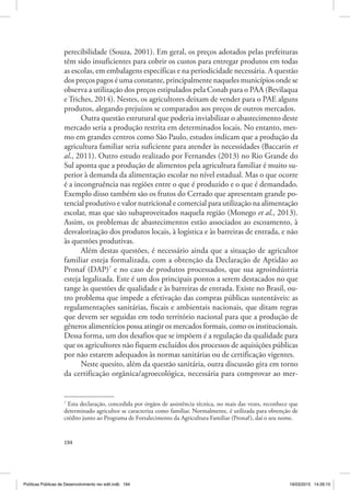 194
perecibilidade (Souza, 2001). Em geral, os preços adotados pelas prefeituras
têm sido insuficientes para cobrir os custos para entregar produtos em todas
as escolas, em embalagens específicas e na periodicidade necessária. A questão
dos preços pagos é uma constante, principalmente naqueles municípios onde se
observa a utilização dos preços estipulados pela Conab para o PAA (Bevilaqua
e Triches, 2014). Nestes, os agricultores deixam de vender para o PAE alguns
produtos, alegando prejuízos se comparados aos preços de outros mercados.
Outra questão estrutural que poderia inviabilizar o abastecimento deste
mercado seria a produção restrita em determinados locais. No entanto, mes‑
mo em grandes centros como São Paulo, estudos indicam que a produção da
agricultura familiar seria suficiente para atender às necessidades (Baccarin et
al., 2011). Outro estudo realizado por Fernandes (2013) no Rio Grande do
Sul aponta que a produção de alimentos pela agricultura familiar é muito su‑
perior à demanda da alimentação escolar no nível estadual. Mas o que ocorre
é a incongruência nas regiões entre o que é produzido e o que é demandado.
Exemplo disso também são os frutos do Cerrado que apresentam grande po‑
tencial produtivo e valor nutricional e comercial para utilização na alimentação
escolar, mas que são subaproveitados naquela região (Monego et al., 2013).
Assim, os problemas de abastecimentos estão associados ao escoamento, à
desvalorização dos produtos locais, à logística e às barreiras de entrada, e não
às questões produtivas.
Além destas questões, é necessário ainda que a situação de agricultor
familiar esteja formalizada, com a obtenção da Declaração de Aptidão ao
Pronaf (DAP)7
e no caso de produtos processados, que sua agroindústria
esteja legalizada. Este é um dos principais pontos a serem destacados no que
tange às questões de qualidade e às barreiras de entrada. Existe no Brasil, ou‑
tro problema que impede a efetivação das compras públicas sustentáveis: as
regulamentações sanitárias, fiscais e ambientais nacionais, que ditam regras
que devem ser seguidas em todo território nacional para que a produção de
gêneros alimentícios possa atingir os mercados formais, como os institucionais.
Dessa forma, um dos desafios que se impõem é a regulação da qualidade para
que os agricultores não fiquem excluídos dos processos de aquisições públicas
por não estarem adequados às normas sanitárias ou de certificação vigentes.
Neste quesito, além da questão sanitária, outra discussão gira em torno
da certificação orgânica/agroecológica, necessária para comprovar ao mer‑
7
Esta declaração, concedida por órgãos de assistência técnica, no mais das vezes, reconhece que
determinado agricultor se caracteriza como familiar. Normalmente, é utilizada para obtenção de
crédito junto ao Programa de Fortalecimento da Agricultura Familiar (Pronaf), daí o seu nome.
Políticas Públicas de Desenvolvimento rev edit.indb 194 19/03/2015 14:26:10
 