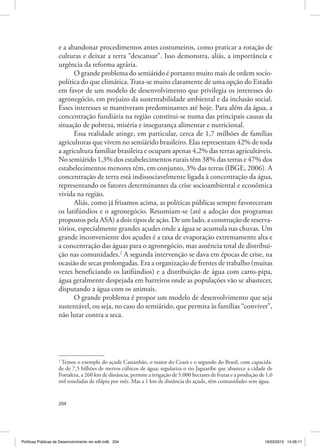 204
e a abandonar procedimentos antes costumeiros, como praticar a rotação de
culturas e deixar a terra “descansar”. Isso demonstra, aliás, a importância e
urgência da reforma agrária.
O grande problema do semiárido é portanto muito mais de ordem socio‑
política do que climática.Trata‑se muito claramente de uma opção do Estado
em favor de um modelo de desenvolvimento que privilegia os interesses do
agronegócio, em prejuízo da sustentabilidade ambiental e da inclusão social.
Esses interesses se mantiveram predominantes até hoje. Para além da água, a
concentração fundiária na região constitui‑se numa das principais causas da
situação de pobreza, miséria e insegurança alimentar e nutricional.
Essa realidade atinge, em particular, cerca de 1,7 milhões de famílias
agricultoras que vivem no semiárido brasileiro. Elas representam 42% de toda
a agricultura familiar brasileira e ocupam apenas 4,2% das terras agricultáveis.
No semiárido 1,3% dos estabelecimentos rurais têm 38% das terras e 47% dos
estabelecimentos menores têm, em conjunto, 3% das terras (IBGE, 2006). A
concentração de terra está indissociavelmente ligada à concentração da água,
representando os fatores determinantes da crise socioambiental e econômica
vivida na região.
Aliás, como já frisamos acima, as políticas públicas sempre favoreceram
os latifúndios e o agronegócio. Resumiam‑se (até a adoção dos programas
propostos pela ASA) a dois tipos de ação. De um lado, a construção de reserva‑
tórios, especialmente grandes açudes onde a água se acumula nas chuvas. Um
grande inconveniente dos açudes é a taxa de evaporação extremamente alta e
a concentração das águas para o agronegócio, mas ausência total de distribui‑
ção nas comunidades.2
A segunda intervenção se dava em épocas de crise, na
ocasião de secas prolongadas. Era a organização de frentes de trabalho (muitas
vezes beneficiando os latifúndios) e a distribuição de água com carro‑pipa,
água geralmente despejada em barreiros onde as populações vão se abastecer,
disputando a água com os animais.
O grande problema é propor um modelo de desenvolvimento que seja
sustentável, ou seja, no caso do semiárido, que permita às famílias “conviver”,
não lutar contra a seca.
2
Temos o exemplo do açude Castanhão, o maior do Ceará e o segundo do Brasil, com capacida‑
de de 7,5 bilhões de metros cúbicos de água; regulariza o rio Jaguaribe que abastece a cidade de
Fortaleza, a 260 km de distância, permite a irrigação de 5.000 hectares de frutas e a produção de 1,6
mil toneladas de tilápia por mês. Mas a 1 km de distância do açude, têm comunidades sem água.
Políticas Públicas de Desenvolvimento rev edit.indb 204 19/03/2015 14:26:11
 