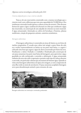 215
Algumas outras tecnologias adotadas pela ASA
Cisterna adaptada para a roça e cisterna calçadão
Trata‑se de um reservatório construído com a mesma tecnologia que a
cisterna rural, com a diferença que tem uma capacidade de 52.000 litros e fica
totalmente enterrada (tendo apenas a coberta acima do terreno).Têm diversas
formas de captar a água: canaletas de alvenaria no chão que conduzem a água
das enxurradas, ou construção de um calçadão de cimento ou outro material.
A água armazenada é destinada ao cultivo de hortaliças e fruteiras, plantas
medicinais, criação de pequenos animais, canteiros econômicos.
Barragem subterrânea
A barragem subterrânea é construída em áreas de baixio ou em leitos de
riachos temporários. É cavada uma valeta (até atingir a parte firme do solo
ou a rocha) transversalmente ao baixio na sua parte mais baixa, e a seguir é
colocada uma lona que segura a água de chuva escorrendo por baixo da terra.
Finalmente a valeta é fechada e o trabalho é finalizado pela construção de
um poço amazonas (na parte mais baixa da barragem), para aproveitar a água
guardada no solo encharcado e controlar a salinização. A água armazenada
embaixo da terra não sofre evaporação e permite todo tipo de cultura durante
o ano todo, em particular culturas que necessitam de bastante água. Quando se
visita uma barragem subterrânea em época de estiagem, se tem a impressão de
uma ilha verde no meio de um deserto. O poço amazonas acoplado à barragem
serve para dessedentação animal e para consumo de casa.
2. Algumas outras tecnologias adotadas pela ASA
Cisterna adaptada para a roça e cisterna calçadão
Trata-se de um reservatório construído com a mesma tecnologia que a
cisterna rural, com a diferença que tem uma capacidade de 52.000 litros e fica
totalmente enterrada (tendo apenas a coberta acima do terreno). Têm diversas formas
de captar a água : canaletas de alvenaria no chão que conduzem a água das
enxurradas, ou construção de um calçadão de cimento ou outro material. A água
armazenada é destinada ao cultivo de hortaliças e fruteiras, plantas medicinais,
criação de pequenos animais, canteiros econômicos.
Barragem subterrânea
A barragem subterrânea é construída em áreas de baixio ou em leitos de
riachos temporários. É cavada uma valeta (até atingir a parte firme do solo ou a
rocha) transversalmente ao baixio na sua parte mais baixa, e a seguir é colocada uma
lona que segura a água de chuva escorrendo por baixo da terra. Finalmente a valeta é
fechada e o trabalho é finalizado pela construção de um poço amazonas (na parte
mais baixa da barragem), para aproveitar a água guardada no solo encharcado e
controlar a salinização. A água armazenada em baixo da terra não sofre evaporação e
permite todo tipo de cultura durante o ano todo, em particular culturas que
necessitam de bastante água. Quando se visita uma barragem subterrânea em época
de estiagem, se tem a impressão de uma ilha verde no meio de um deserto. O poço
amazonas acoplado à barragem serve para dessedentação animal e para consumo de
casa.
Barragem subterrânea em construção e terminada, produzindo.
Barragem subterrânea em construção e terminada, produzindo.
Políticas Públicas de Desenvolvimento rev edit.indb 215 19/03/2015 14:26:11
 
