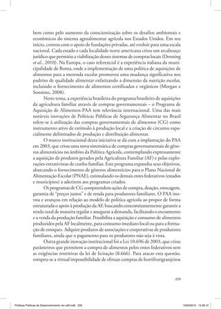 229
bem como pelo aumento da conscientização sobre os desafios ambientais e
econômicos do sistema agroalimentar agrícola nos Estados Unidos. Em seu
início, contou com o apoio de fundações privadas, até evoluir para uma escala
nacional. Cada estado e cada localidade norte americana criou um arcabouço
jurídico que permitiu a viabilização desses sistemas de compras locais (Denning
et al., 2010). Na Europa, o caso referencial é a experiência italiana da muni‑
cipalidade de Roma, onde a implementação de uma política de aquisições de
alimentos para a merenda escolar promoveu uma mudança significativa nos
padrões de qualidade alimentar enfatizando a dimensão da nutrição escolar,
incluindo o fornecimento de alimentos certificados e orgânicos (Morgan e
Sonnino, 2008).
Neste tema, a experiência brasileira do programa brasileiro de aquisições
da agricultura familiar através de compras governamentais – o Programa de
Aquisição de Alimentos‑PAA tem relevância internacional. Uma das mais
notáveis inovações de Políticas Públicas de Segurança Alimentar no Brasil
refere‑se à utilização das compras governamentais de alimentos (CG) como
instrumento ativo de estímulo à produção local e a criação de circuitos espa‑
cialmente delimitados de produção e distribuição alimentar.
O marco institucional desta iniciativa se dá com a implantação do PAA
em 2003, que criou uma nova sistemática de compras governamentais de gêne‑
ros alimentícios no âmbito da Política Agrícola, contemplando expressamente
a aquisição de produtos gerados pela Agricultura Familiar (AF) e pelas explo‑
rações extrativistas de cunho familiar. Este programa expandiu seus objetivos,
abarcando o fornecimento de gêneros alimentícios para o Plano Nacional de
Alimentação Escolar (PNAE), estimulando os demais entes federativos (estados
e municípios) a aderirem aos programas criados.
Os programas de CG compreendem ações de compra, doação, estocagem,
garantia de “preços justos” e de renda para produtores familiares. O PAA ino‑
vou e avançou em relação ao modelo de política agrícola ao propor de forma
estruturada o apoio à produção da AF, buscando concomitantemente garantir a
renda rural de maneira regular e assegurar a demanda, facilitando o escoamento
e a venda da produção familiar. Possibilita a aquisição e consumo de alimentos
produzidos pela AF localmente, para consumo imediato local ou para a forma‑
ção de estoques. Adquire produtos de associações e cooperativas de produtores
familiares, ainda que o pagamento para os produtores não seja à vista.
Outra grande inovação institucional foi a Lei 10.696 de 2003, que criou
parâmetros que permitem a compra de alimentos pelos entes federativos sem
as exigências restritivas da lei de licitação (8.666). Para atacar esta questão,
rompeu‑se a virtual impossibilidade de efetuar compras de hortifrutigranjeiros
Políticas Públicas de Desenvolvimento rev edit.indb 229 19/03/2015 14:26:12
 