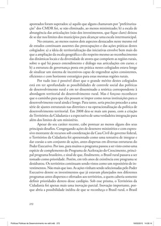 272
apontados foram superados: a) aquilo que alguns chamavam por “prefeituriza‑
ção” dos CMDR foi, se não eliminado, ao menos minimizado; b) a escala de
abrangência das articulações (não dos investimentos, que fique claro) deixou
de se dar nos limites dos municípios para alcançar uma escala intermunicipal.
No entanto, ao menos outros dois aspectos destacados neste mesmo rol
de estudos continuam ausentes das preocupações e das ações práticas destes
colegiados: a) a ideia de territorialização das iniciativas envolve bem mais do
que a ampliação da escala geográfica e diz respeito mesmo ao reconhecimento
das dinâmicas locais e da diversidade de atores que compõem as regiões rurais,
sobre o quê há pouco entendimento e diálogo nas articulações em curso; e
b) a estrutura de governança posta em prática nestes colegiados estava longe
de sinalizar um sistema de incentivos capaz de engendrar ações consistentes,
eficientes e com horizonte estratégico para estas mesmas regiões rurais.
Por tudo isso é possível dizer que o grande mérito destes colegiados
está em ter aprofundado as possibilidades de controle social das políticas
de desenvolvimento rural e em ter disseminado a retórica correspondente à
abordagem territorial do desenvolvimento rural. Mas é forçoso reconhecer
que o caminho para que eles possam se impor como novas instituições para o
desenvolvimento rural ainda é longo. Para tanto, seria preciso proceder a uma
série de ajustes estruturais nas diretrizes e na operacionalização da política de
desenvolvimento territorial. Em 2008 deu‑se mais um passo, com a criação
doTerritórios da Cidadania e a expectativa de uma verdadeira integração para
além dos limites de um ministério.
Apesar do seu caráter recente, cabe pontuar ao menos alguns dos seus
principais desafios. Congregando ações de dezenove ministérios e com expres‑
sivo montante de recursos sob coordenação da Casa Civil do governo federal,
o Territórios da Cidadania foi apresentado como uma tentativa de integrar e
dar coesão a um conjunto de ações, antes dispersas em diversas estruturas do
Poder Executivo. Por isso, para muitos o programa passou a ser visto como uma
espécie de complemento do Programa de Aceleração do Crescimento, princi‑
pal programa brasileiro, e sinal de que, finalmente, o Brasil rural passava a ser
tomado como prioridade. Porém, em três anos de existência este programa se
desidratou. Os territórios continuam sendo vistos como um repositório de in‑
vestimentos. Não mais que isso. As ações vinham sendo selecionadas pelo Poder
Executivo dentre os investimentos que já estavam planejados nos diferentes
programas antes dispersos e ofertados aos territórios, a quem caberia somente
definir prioridades dentro desse cardápio. Sob esse prisma, o Territórios da
Cidadania foi apenas mais uma inovação parcial. Inovação importante, por‑
que abria a possibilidade inédita de que se reconheça o Brasil rural, o Brasil
Políticas Públicas de Desenvolvimento rev edit.indb 272 19/03/2015 14:26:14
 