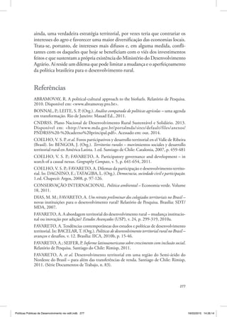 277
ainda, uma verdadeira estratégia territorial, por vezes teria que contrariar os
interesses do agro e favorecer uma maior diversificação das economias locais.
Trata‑se, portanto, de interesses mais difusos e, em alguma medida, confli‑
tantes com os daqueles que hoje se beneficiam com o viés dos investimentos
feitos e que sustentam a própria existência do Ministério do Desenvolvimento
Agrário. Aí reside um dilema que pode limitar a mudança e o aperfeiçoamento
da política brasileira para o desenvolvimento rural.
Referências
ABRAMOVAY, R. A political‑cultural approach to the biofuels. Relatório de Pesquisa.
2010. Disponível em: <www.abramovay.pro.br>.
BONNAL, P.; LEITE, S. P. (Org.). Análise comparada de políticas agrícolas – uma agenda
em transformação. Rio de Janeiro: Mauad Ed., 2011.
CNDRSS. Plano Nacional de Desenvolvimento Rural Sustentável e Solidário. 2013.
Disponível em: <http://www.mda.gov.br/portalmda/sites/default/files/anexos/
PNDRSS%20‑%20caderno%20principal.pdf>. Acessado em: out. 2014.
COELHO, V. S. P. et al. Foros participativos y desarrollo territorial en el Valle de Ribeira
(Brasil). In: BENGOA, J. (Org.). Territorios rurales – movimientos sociales y desarrollo
territorial rural en América Latina. 1.ed. Santiago de Chile: Catalonia, 2007, p. 459‑481
COELHO, V. S. P.; FAVARETO, A. Participatory governance and development – in
search of a causal nexus. Geography Compass, v. 5, p. 641‑654, 2011.
COELHO, V. S. P.; FAVARETO, A. Dilemas da participação e desenvolvimento territo‑
rial. In: DAGNINO, E.;TATAGIBA, L. (Org.). Democracia, sociedade civil e participação.
1.ed. Chapecó: Argos, 2008, p. 97‑126.
CONSERVAÇÃO INTERNACIONAL. Política ambiental – Economia verde. Volume
18, 2011.
DIAS, M. M.; FAVARETO, A. Um retrato preliminar dos colegiados territoriais no Brasil –
novas instituições para o desenvolvimento rural? Relatório de Pesquisa. Brasília: SDT/
MDA, 2007.
FAVARETO, A. A abordagem territorial do desenvolvimento rural – mudança institucio‑
nal ou inovação por adição? Estudos Avançados (USP), v. 24, p. 299‑319, 2010a.
FAVARETO, A.Tendências contemporâneas dos estudos e políticas de desenvolvimento
territorial. In: BACELAR,T. (Org.). Políticas de desenvolvimento territorial rural no Brasil –
avanços e desafios. v. 12. Brasília: IICA, 2010b, p. 15‑46.
FAVARETO, A.; SEIFER, P. Informe latinoamericano sobre crescimento com inclusão social.
Relatório de Pesquisa. Santiago do Chile: Rimisp, 2011.
FAVARETO, A. et al. Desenvolvimento territorial em uma região do Semi‑árido do
Nordeste do Brasil – para além das transferências de renda. Santiago de Chile: Rimisp,
2011. (Série Documentos de Trabajo, n. 83).
Políticas Públicas de Desenvolvimento rev edit.indb 277 19/03/2015 14:26:14
 