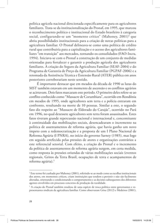 28
política agrícola nacional direcionada especificamente para os agricultores
familiares. Trata‑se da institucionalização do Pronaf, em 1995, que marcou
o reconhecimento político e institucional do Estado brasileiro à categoria
social, configurando‑se um “momento crítico” (Mahoney, 2001)4
que
abriu possibilidades institucionais para a criação de novas políticas para a
agricultura familiar. O Pronaf delineava‑se como uma política de crédito
rural que contribuiria para a capitalização e o acesso dos agricultores fami‑
liares “em transição” aos mercados, tornando‑os consolidados (FAO‑Incra,
1994). Iniciava‑se com o Pronaf a construção de um conjunto de medidas
orientadas para fortalecer e garantir a produção agrícola dos agricultores
familiares. A criação do Seguro da Agricultura Familiar (SEAF‑2004) e do
Programa de Garantia de Preço da Agricultura Familiar (PGPAF‑2006) e a
retomada da Assistência Técnica e Extensão Rural (ATER) pública em anos
posteriores corroborariam neste sentido.
É importante destacar que em meados da década de 1990 as lutas do
MST também estavam em um momento de ascensão e os conflitos agrários
se acirravam. Dois fatos marcaram este período. O primeiro deles refere‑se ao
conflito conhecido como “Massacre de Corumbiara”, ocorrido em Rondônia
em meados de 1995, onde agricultores sem terra e a polícia entraram em
confronto, resultando na morte de 10 pessoas. Similar a este, o segundo
fato diz respeito ao “Massacre de Eldorado do Carajás”, ocorrido no Pará
em 1996, no qual dezessete agricultores sem terra foram assassinados. Estes
fatos tiveram grande repercussão nacional e internacional e, concomitante
à continuidade das mobilizações sociais, desencadearam o incremento na
política de assentamentos de reforma agrária, que havia ganho um novo
ímpeto com a redemocratização e a proposta de um I Plano Nacional de
Reforma Agrária (I PNRA), no início do governo Sarney (1985), mas logo
em seguida arrefecida pelas pressões de atores e organizações contrários a
este referencial setorial. Com efeito, a criação do Pronaf e o incremento
da política de assentamentos de reforma agrária surgem, em certa medida,
como resposta às pressões oriundas de várias mobilizações sociais (eventos
regionais, Gritos da Terra Brasil, ocupações de terra e acampamentos de
reforma agrária).5
4
Este termo foi cunhado por Mahoney (2001), referindo‑se ao modo como as escolhas institucionais
dos atores, em momentos críticos, criam instituições que tendem a persistir e não são facilmente
alteradas, orientando e condicionando o comportamento e as decisões subsequentes dos diferentes
agentes envolvidos em processos concretos de produção da ruralidade.
5
A criação do Pronaf também resultou de uma espécie de troca política entre governantes e re‑
presentantes sindicais da agricultura familiar. Como observaram Grisa (2012) e Medeiros (2001),
Políticas Públicas de Desenvolvimento rev edit.indb 28 19/03/2015 14:25:58
 