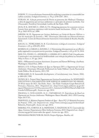 308
FOXON,T. J. A coevolutionary framework for analysing a transition to a sustainable low
carbon economy. Ecological Economics, n. 70, p. 2258‑2267, 2011.
FURLAN, M. A função promocional do Direito no panorama das Mudanças Climáticas:
a ideia de pagamento por serviços ambientais e o princípio do protetor‑recebedor. Tese
(Doutorado). Pontifícia Universidade Católica de São Paulo, 2008.
JACK, B. K.; KOUSKY, C.; SIMS, K. P. E. Designing payments for ecosystem services:
Lessons from previous experience with incentive‑based mechanisms. PNAS, v. 105, n.
28, p. 9465‑9470, jul. 2008.
JARDIM, M. H. Pagamentos por Serviços Ambientais na Gestão de Recursos Hídricos: o
caso do município de Extrema – MG. Dissertação (Mestrado em Desenvolvimento
Sustentável). Centro de Desenvolvimento Sustentável, Universidade de Brasília, Brasília,
2010.
KALLIS, G.; NORGAARD, R. B. Coevolutionary ecological economics. Ecological
Economics, v. 69, p. 690‑699, 2010.
KEMKES, R. J.; FARLEY, J.; KOLIBA, C. J. Determining when payments are an effective
policy approach to ecosystem service provision. Ecological Economics, v. 69, p. 69‑74, 2010.
MAY, P. H.;VIVAN, J. L.; ANDRADE, J.; GEBARA, M. F.; ARCO, P. del. Um policymix.
Conservação e uso sustentável da biodiversidade com redução da pobreza na Amazônia.
Policy in Focus, n. 29, ago. 2014.
MEA – Millennium Ecosystem Assessment. Ecosystems and HumanWell‑being: a Synthesis.
Washington: Island Press, 2005.
MELO, J. P. F. O Projeto Produtor de Água no Pipiripau (DF) e o Pagamento por Serviços
Ambientais. Dissertação (Mestrado Profissional em Saúde Pública). Escola Nacional de
Saúde Pública, Rio de Janeiro, 2013, 92f.
NORGAARD, R. B. Sustainable development: a Coevolutionary view. Futures, 20(6),
p. 606‑620, 1988.
NUNES, M. L. Projeto Oásis: Pagamentos por Serviços Ecossistêmicos. In: SEMINÁRIO
INICIATIVAS E PAGAMENTOS POR SERVIÇOS AMBIENTAIS NO BRASIL,
29‑30 de março de 2011, São Paulo. Anais... São Paulo: Fundação Grupo Boticário de
Proteção a Natureza, 2011. Disponível em: <http://www.sigam.ambiente.sp.gov.br/
sigam2/Repositorio/222/Documentos/2011_Seminario%20PSA/Maria%20de%20
Lourdes%20Nunes.pdf>. Acesso em: ago. 2014.
PAGIOLA, S.; VON GLEHN, H. C.; TAFFARELLO, D. Experiências do Brasil em
Pagamentos por Serviços Ambientais. Washington: Banco Mundial, 2013. (PES Learning
Paper 2013‑1P).
PADOVEZI, A. Relatório Programa Produtor de Água – Bacia PCJ. (2º Relatório Executivo
do Projeto). TNC, s/d. Disponível em: <http://www.comitepcj.sp.gov.br/download/
Relatorio_Projeto.pdf>. Acesso em: ago. 2014.
PEREIRA, P. H.; CORTEZ, B. A;TRINDADE,T.; MAZOCHI, M. N. Conservador das
Águas. Extrema: Departamento Meio Ambiente Extrema, 2010. Disponível em: <http://
extrema.mg.gov.br/conservador‑das‑aguas/> Acesso em: ago. 2014.
PROGRAMA PRODUTOR DE ÁGUA: Projeto Pipiripau. Brasília, s/d.
Políticas Públicas de Desenvolvimento rev edit.indb 308 19/03/2015 14:26:16
 