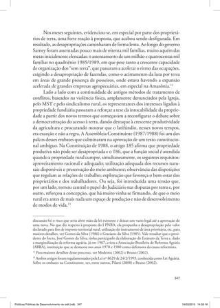 347
Nos meses seguintes, evidenciou‑se, em especial por parte dos proprietá‑
rios de terra, uma forte reação à proposta, que acabou sendo desfigurada. Em
resultado, as desapropriações caminharam de forma lenta. Ao longo do governo
Sarney foram assentadas pouco mais de oitenta mil famílias, muito aquém das
metas inicialmente elencadas: o assentamento de um milhão e quatrocentas mil
famílias no quadriênio 1985/1989, em que pese tanto a crescente capacidade
de organização dos “sem terra”, que passaram a acelerar o ritmo das ocupações,
exigindo a desapropriação de fazendas, como o acirramento da luta por terra
em áreas de grande presença de posseiros, onde estava havendo a expansão
acelerada de grandes empresas agropecuárias, em especial na Amazônia.12
Lado a lado com a continuidade de antigos métodos de tratamento de
conflitos, baseados na violência física, amplamente denunciados pela Igreja,
pelo MST e pelo sindicalismo rural, os representantes dos interesses ligados à
propriedade fundiária passaram a reforçar a tese da intocabilidade da proprie‑
dade a partir dos novos termos que começavam a reconfigurar o debate sobre
a democratização do acesso à terra, dando destaque à crescente produtividade
da agricultura e procurando mostrar que o latifúndio, nesses novos tempos,
era exceção e não a regra. A Assembleia Constituinte (1987/1988) foi um dos
palcos desses embates que culminaram na aprovação de um texto constitucio‑
nal ambíguo. Na Constituição de 1988, o artigo 185 afirma que propriedade
produtiva não pode ser desapropriada e o 186, que a função social é atendida
quando a propriedade rural cumpre, simultaneamente, os seguintes requisitos:
aproveitamento racional e adequado; utilização adequada dos recursos natu‑
rais disponíveis e preservação do meio ambiente; observância das disposições
que regulam as relações de trabalho; exploração que favoreça o bem‑estar dos
proprietários e dos trabalhadores. Ou seja, foi introduzida uma tensão que,
por um lado, tornou central o papel do Judiciário nas disputas por terra e, por
outro, reforçou a concepção, que há muito vinha se firmando, de que o meio
rural era antes de mais nada um espaço de produção e não de desenvolvimento
de modos de vida.13
discussão foi o risco que seria abrir mão da lei existente e deixar um vazio legal até a aprovação de
uma nova. No que diz respeito à proposta do I PNRA, ela propunha a desapropriação pelo valor
declarado para fins de imposto territorial rural, utilização do instrumento de área prioritária, etc. para
maiores detalhes, ver Gomes da Silva (1986) e Graziano da Silva (1985). Vale ressaltar que o presi‑
dente do Incra, José Gomes da Silva, tinha participado da elaboração do Estatuto da Terra e, dado
a marginalização da reforma agrária, já em 1967, criou a Associação Brasileira de Reforma Agrária
(ABRA), instituição que se destacou nos anos 1970 e 1980 como defensora da causa reformista.
12
Para maiores detalhes desse processo, ver Medeiros (2002) e Bruno (2002).
13
Ambos artigos foram regulamentados pela Lei nº 8629 de 24/2/1993, conhecida como Lei Agrária.
Sobre os embates na Constituinte, ver, entre outros, Pilatti (2008) e Bruno (2002).
Políticas Públicas de Desenvolvimento rev edit.indb 347 19/03/2015 14:26:18
 
