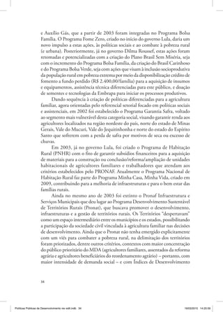 34
e Auxílio Gás, que a partir de 2003 foram integradas no Programa Bolsa
Família. O Programa Fome Zero, criado no início do governo Lula, daria um
novo impulso a estas ações, às políticas sociais e ao combate à pobreza rural
(e urbana). Posteriormente, já no governo Dilma Roussef, estas ações foram
retomadas e potencializadas com a criação do Plano Brasil Sem Miséria, seja
com o incremento do Programa Bolsa Família, da criação do Brasil Carinhoso
e do Programa Bolsa Verde, seja com ações que visam à inclusão socioprodutiva
da população rural em pobreza extrema por meio da disponibilização crédito de
fomento a fundo perdido (R$ 2.400,00/família) para a aquisição de insumos
e equipamentos, assistência técnica diferenciadas para este público, e doação
de sementes e tecnologias da Embrapa para iniciar os processos produtivos.
Dando sequência à criação de políticas diferenciadas para a agricultura
familiar, agora orientadas pelo referencial setorial focado em políticas sociais
e assistenciais, em 2002 foi estabelecido o Programa Garantia Safra, voltado
ao segmento mais vulnerável desta categoria social, visando garantir renda aos
agricultores localizados na região nordeste do país, norte do estado de Minas
Gerais, Vale do Mucuri, Vale do Jequitinhonha e norte do estado do Espírito
Santo que sofrerem com a perda de safra por motivos de seca ou excesso de
chuvas.
Em 2003, já no governo Lula, foi criado o Programa de Habitação
Rural (PNHR) com o fito de garantir subsídios financeiros para a aquisição
de materiais para a construção ou conclusão/reforma/ampliação de unidades
habitacionais de agricultores familiares e trabalhadores que atendam aos
critérios estabelecidos pelo PRONAF. Atualmente o Programa Nacional de
Habitação Rural faz parte do Programa Minha Casa, Minha Vida, criado em
2009, contribuindo para a melhoria de infraestruturas e para o bem estar das
famílias rurais.
Ainda no mesmo ano de 2003 foi extinto o Pronaf Infraestrutura e
Serviços Municipais que deu lugar ao Programa Desenvolvimento Sustentável
de Territórios Rurais (Pronat), que buscava promover o desenvolvimento,
infraestruturas e a gestão de territórios rurais. Os Territórios “despertavam”
como um espaço intermediário entre os municípios e os estados, possibilitando
a participação da sociedade civil vinculada à agricultura familiar nas decisões
de desenvolvimento. Ainda que o Pronat não tenha emergido explicitamente
com um viés para combater a pobreza rural, na delimitação dos territórios
foram priorizados, dentre outros critérios, contextos com maior concentração
do público prioritário do MDA (agricultores familiares, assentados da reforma
agrária e agricultores beneficiários do reordenamento agrário) – portanto, com
maior intensidade de demanda social – e com Índices de Desenvolvimento
Políticas Públicas de Desenvolvimento rev edit.indb 34 19/03/2015 14:25:59
 