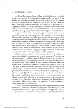 43
Considerações finais
As últimas duas décadas foram pródigas em relação à criação e execução
de um amplo espectro de políticas públicas direcionadas para a agricultura
familiar, que iniciaram em meados dos anos 1990. Neste artigo, procuramos
analisar este conjunto de políticas e identificamos três gerações, que a nosso ver
podem ser agregadas e sistematizadas em três referenciais de política pública:
um primeiro que foca no viés agrícola e agrário, um segundo direcionado para
políticas sociais e assistenciais, e um terceiro orientado pela construção de
mercados para a segurança alimentar e nutricional e para a sustentabilidade.
A partir de uma análise cronológica, procuramos mostrar que estes
referenciais emergiram em contextos e períodos específicos, subsidiados por
reflexões acadêmicas, e oportunizados por mudanças políticas, eventos sociais
importantes (mobilizações sociais, conflitos agrários) e pela entrada de novos
atores e ideias nas arenas públicas. Após a emergência destes referenciais, um
olhar retrospectivo permite afirmar que estas gerações geraram certa depen‑
dência de caminho ou “efeitos de feedback institucionais” e, como as demandas
perpetradas pelos atores sociais não foram ainda inteiramente atendidas e as
mobilizações sociais persistem, estas gerações de políticas foram se ampliando
e novos instrumentos e estratégias de ação foram se agregando.
Malgrado tenham surgido em momentos críticos distintos e diferentes
atores ou organizações tenham sido seus proponentes, estas três gerações ou
referenciais de política pública para a agricultura familiar convivem atualmente
nas arenas públicas. Entretanto, não se trata de uma convivência pacífica e
sem conflitos, uma vez que há áreas de maior ou menor fricção que podem ser
acentuadas ou arrefecidas em momentos distintos, dependendo das disputas
e dos jogos de poder em questão, tais como eleições, negociações na gestão
pública, conjuntura política, pressão dos movimentos sociais e sindicais da
agricultura familiar, influência da “coalizão de interesses” do agronegócio, etc.
A opção ou as condições favoráveis para que haja o fortalecimento das dimen‑
sões agrícola e agrária (esta última minimizada no período recente), ou das
políticas sociais e assistenciais, ou da construção de novas inserções mercantis
(ou ainda os três referenciais em conjunto) fazem parte das disputas, lutas e
interpretações sobre o lugar e o papel da agricultura familiar na sociedade
brasileira e no desenvolvimento rural.
A análise empreendida neste artigo também nos permite afirmar que os
repertórios da ação coletiva de atores sociais podem variar ao longo de uma
trajetória temporal. Protesto, proposição e cogestão fazem parte das formas
de ação coletiva dos movimentos sociais e sindicais da agricultura familiar na
Políticas Públicas de Desenvolvimento rev edit.indb 43 19/03/2015 14:25:59
 