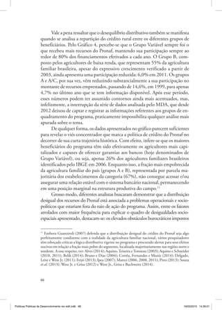 66
Vale a pena ressaltar que o desequilíbrio distributivo também se manifesta
quando se analisa a repartição do crédito rural entre os diferentes grupos de
beneficiários. Pelo Gráfico 4, percebe‑se que o Grupo Variável sempre foi o
que recebeu mais recursos do Pronaf, mantendo sua participação sempre ao
redor de 80% dos financiamentos efetivados a cada ano. O Grupo B, com‑
posto pelos agricultores de baixa renda, que representam 55% da agricultura
familiar brasileira, apesar do expressivo crescimento verificado a partir de
2003, ainda apresenta uma participação reduzida: 6,0% em 2011. Os grupos
A e A/C, por sua vez, vêm reduzindo substancialmente a sua participação no
montante de recursos emprestados, passando de 14,6%, em 1999, para apenas
4,7% no último ano que se tem informação disponível. Após esse período,
esses números podem ter assumido contornos ainda mais acentuados, mas,
infelizmente, a interrupção da série de dados analisada pelo MDA, que desde
2012 deixou de captar e registrar as informações referentes aos grupos de en‑
quadramento do programa, praticamente impossibilita qualquer análise mais
apurada sobre o tema.
De qualquer forma, os dados apresentados no gráfico parecem suficientes
para revelar o viés concentrador que marca a política de crédito do Pronaf no
decorrer de sua curta trajetória histórica. Com efeito, infere‑se que os maiores
beneficiários do programa têm sido efetivamente os agricultores mais capi‑
talizados e capazes de oferecer garantias aos bancos (hoje denominados de
Grupo Variável), ou seja, apenas 26% dos agricultores familiares brasileiros
identificados pelo IBGE em 2006. Enquanto isso, a fração mais empobrecida
da agricultura familiar do país (grupos A e B), representada por parcela ma‑
joritária dos estabelecimentos da categoria (67%), não consegue acessar e/ou
assegurar uma relação estável com o sistema bancário nacional, permanecendo
em uma posição marginal na estrutura produtiva do campo.11
Grosso modo, diferentes analistas buscaram demonstrar que a distribuição
desigual dos recursos do Pronaf está associada a problemas operacionais e socio‑
políticos que estariam fora do raio de ação do programa. Assim, entre os fatores
arrolados com maior frequência para explicar o quadro de desigualdades socio‑
espaciais apresentado, destacam‑se: os elevados obstáculos burocráticos impostos
11
Embora Guanziroli (2007) defenda que a distribuição desigual do crédito do Pronaf seja algo
perfeitamente condizente com a realidade da agricultura familiar nacional, vários pesquisadores
têm esboçado críticas a lógica distributiva vigente no programa e procurado alertar para seus efeitos
nocivos em relação a fração mais pobre do segmento, localizada majoritariamente nas regiões norte e
nordeste. A esse respeito, ver: Alves (2014); Aquino,Teixeira eTonneau (2003); Aquino e Schneider
(2010, 2011); Belik (2014); Bruno e Dias (2004); Corrêa, Fernandes e Muniz (2014); Delgado,
Leite e Wesz Jr. (2011); Feijó (2013); Ipea (2007); Mattei (2006, 2008, 2011); Pires (2013); Souza
et al. (2013); Wesz Jr. e Grisa (2012) e Wesz Jr., Grisa e Buchweitz (2014).
Políticas Públicas de Desenvolvimento rev edit.indb 66 19/03/2015 14:26:01
 