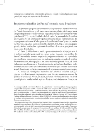 69
os recursos do programa estão sendo aplicados e quais foram alguns dos seus
principais impactos no meio rural nacional.
Impactos e desafios do Pronaf no meio rural brasileiro
As primeiras pesquisas de campo realizadas para tentar aferir os impactos
do Pronaf, de uma forma geral, mostraram que essa política pública apresenta
um grande potencial socioeconômico. Segundo a avaliação pioneira promovida
pelo Ibase (1999), em oito Unidades da Federação,14
o acesso a linha de crédito
do programa foi um fator decisivo para estimular a criação e a manutenção de
empregos no meio rural. Cada operação de crédito do Pronaf gerou em média
0,58 novas ocupações, a um custo médio de R$ 6.470,81 por nova ocupação
gerada. Assim, a cada duas operações de crédito calcula‑se a geração de um
novo posto de trabalho.
O Ibase (1999) destaca, ainda, que o aumento das ocupações não é
o melhor indicador para medir os efeitos sociais causados pelo crédito do
Pronaf. Na verdade, o maior impacto do programa refere‑se a sua capacidade
de estabilizar e manter empregos no meio rural. A cada operação de crédito
foram mantidas 4,84 ocupações, a um custo médio de apenas R$ 775,24. Esses
indicadores sinalizam que o financiamento dos agricultores familiares pode
estar funcionando como um instrumento importante para conter o êxodo rural
através do estímulo à criação e manutenção de ocupações produtivas no campo.
O estudo da Fundação de Economia de Campinas (Fecamp, 2002),15
por sua vez, detectou que os produtores que tiveram acesso aos recursos da
política de crédito do Pronaf, em 2001, elevaram substancialmente o seu nível
tecnológico e a produtividade agrícola dos seus estabelecimentos. Ou seja, os
14
A avaliação realizada pelo Instituto Brasileiro de Análises Sociais e Econômicas (Ibase) abrangeu o período
compreendido entre janeiro de 1995 e fevereiro de 1998. Foram pesquisados 896 municípios dos estados da
Bahia (BA), Ceará (CE), Goiás (GO), Minas Gerais (MG), Paraná (PR), Rio de Janeiro (RJ), Rio Grande do
Sul(RS)eRondônia(RO).OsregistrossobreosrecursosaplicadosatravésdoPronaf‑créditoeseusbeneficiários,
foram fornecidos, na forma de banco de dados, pelo Ministério doTrabalho e Emprego (MTE) e pelo Banco
Nacional de Desenvolvimento Econômico e Social (BNDES). O levantamento das informações para verificar
os resultados socioeconômicos dos investimentos realizados, ocorreu mediante a aplicação de questionários
diretamenteaosprodutores.
15
O estudo da Fecamp (2002) buscou avaliar através de testes econométricos a existência de possíveis
associações entre a presença do crédito do Pronaf e variáveis econômicas (renda, produtividade, tec‑
nologia), sociais (nível de vida) e ambientais (uso de agrotóxicos, ações de conservação). Para tanto,
foi realizada uma pesquisa de campo em 21 municípios de oito unidades da Federação (AL, BA, CE,
ES, MA, MG, RS e SC), a partir da seleção aleatória de 1.994 domicílios rurais, sendo que destes
996 receberam crédito do Pronaf em 2001 e 998 não receberam (grupo de controle ou comparação).
Políticas Públicas de Desenvolvimento rev edit.indb 69 19/03/2015 14:26:01
 