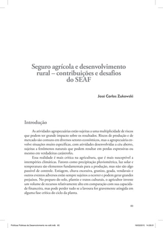 83
Seguro agrícola e desenvolvimento
rural – contribuições e desafios
do seaf
José Carlos Zukowski
Introdução
As atividades agropecuárias estão sujeitas a uma multiplicidade de riscos
que podem ter grande impacto sobre os resultados. Riscos de produção e de
mercado são comuns em diversos setores econômicos, mas a agropecuária en‑
volve situações muito específicas, com atividades desenvolvidas a céu aberto,
sujeitas a fenômenos naturais que podem resultar em perdas expressivas ou
mesmo em verdadeiras catástrofes.
Essa realidade é mais crítica na agricultura, que é mais susceptível a
intempéries climáticas. Fatores como precipitação pluviométrica, luz solar e
temperatura são elementos fundamentais para a produção, mas não são algo
passível de controle. Estiagem, chuva excessiva, granizo, geada, vendavais e
outros eventos adversos estão sempre sujeitos a ocorrer e podem gerar grandes
prejuízos. No preparo do solo, plantio e tratos culturais, o agricultor investe
um volume de recursos relativamente alto em comparação com sua capacida‑
de financeira, mas pode perder tudo se a lavoura for gravemente atingida em
alguma fase crítica do ciclo da planta.
Políticas Públicas de Desenvolvimento rev edit.indb 83 19/03/2015 14:26:01
 