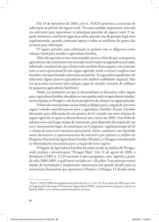 88
Em 19 de dezembro de 2003, a lei n. 70.823 autorizou a concessão de
subvenção ao prêmio do seguro rural.4
Era uma medida importante, mas não
era suficiente para equacionar as principais questões de seguro rural. E na‑
quele momento, não havia segurança sobre quando essa disposição legal seria
regulamentada, quando começaria operar e sobre as condições de aporte dos
recursos para subvenção.
O seguro privado com subvenção ao prêmio não se afigurava como
solução viável para atender a agricultura familiar.
Além das questões acima mencionadas, pesava o fato de que os pequenos
agricultores não constituem um mercado atrativo para as seguradoras privadas,
sobretudo considerando que o baixo valor unitário desses seguros, em contraste
com o custo operacional de um seguro agrícola, tende a tornar o negócio não
lucrativo, mesmo havendo subvenção ao prêmio. As seguradoras poderiam até
selecionar alguns poucos agricultores com melhor viabilidade negocial. Mas
era necessário encontrar uma solução capaz de atender centenas de milhares
de pequenos agricultores familiares.
Assim, no momento em que se desenvolviam as discussões sobre seguro
paraaagriculturafamiliar,desenhava‑seumquadroondeosagricultoresmanifes‑
tavam rejeição ao Proagro e não havia perspectiva de solução via seguro privado.
O foco dos movimentos sociais então se dirigiu para a criação de um novo
seguro voltado especificamente para a agricultura familiar. Foram iniciadas
discussões para elaboração de um projeto de lei criando um novo sistema de
seguro agrícola, as quais se desenvolveram até o início de 2004. Essa linha de
solução teria um longo tempo de maturação, pois dependia de criação de um
novo instrumento legal, de tramitação no Congresso, regulamentação da lei
e criação de uma nova estrutura operacional. Assim, começou a ser discutida
outra alternativa: o aproveitamento da estrutura que operava o crédito do
Programa Nacional da Agricultura Familiar (Pronaf) e o Proagro, introduzindo
as reformulações necessárias para a criação do novo seguro.
O Seguro da Agricultura Familiar foi então criado no âmbito do Proagro,
onde recebeu a denominação “Proagro Mais”. Em 31 de agosto de 2004, a
Resolução CMN n. 3.224 instituiu o novo programa, com vigência a partir
da safra 2004‑2005, a qual havia iniciado em 1 de julho. Esse processo muito
rápido de formulação e implantação representou um grande desafio para as
instituições financeiras que operavam o Pronaf e o Proagro. O desafio ainda
4
A lei n. 70.823/2003 foi regulamentada pelo decreto n. 5.121, de 19 de junho de 2004, que criou
o Programa de Subvenção ao Prêmio do Seguro Rural (PSR), o qual somente começou a operar no
final de 2005 e com volume muito limitado de recursos.
Políticas Públicas de Desenvolvimento rev edit.indb 88 19/03/2015 14:26:02
 