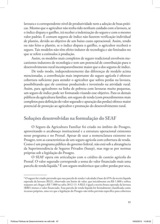 97
lavoura e o correspondente nível de produtividade nem a adoção de boas práti‑
cas. Mesmo que o agricultor não tenha tido nenhum cuidado com a lavoura, se
o índice dispara o gatilho, irá receber a indenização do seguro e com o mesmo
valor padrão. É comum seguros de índice não fazerem verificação individual
de plantio, devido ao objetivo de um baixo custo operacional. Assim, tendo
ou não feito o plantio, se o índice dispara o gatilho, o agricultor receberá o
seguro. Tais modelos não têm efeito indutor de tecnologia e são limitados no
que se refere a estímulos à produção.
Assim, os modelos mais completos de seguro tradicional envolvem me‑
canismos indutores de tecnologia e tem um potencial de contribuição para o
desenvolvimento rural incomparavelmente maior que o dos seguros de índice.
De todo modo, independentemente das diferenças de modelo acima
mencionadas, a contribuição mais importante do seguro agrícola é oferecer
cobertura suficiente para atender o agricultor que sofreu perdas na lavoura,
possibilitando que ele continue produzindo e investindo na atividade rural.
Assim, para agricultores na linha de pobreza com lavouras muito pequenas,
um seguro de índice pode ser formatado visando esse objetivo. Para os demais
públicos da agricultura familiar, um seguro de renda (com procedimentos mais
completos para definição do valor segurado e apuração das perdas) oferece maior
potencial de proteção ao agricultor e promoção do desenvolvimento rural.
Soluções desenvolvidas na formulação do SEAF
O Seguro da Agricultura Familiar foi criado no âmbito do Proagro,
aproveitando o arcabouço institucional e a estrutura operacional existentes
nesse programa e no Pronaf. Apesar de usar a nomenclatura existente no
Proagro, tem as características de um seguro agrícola com cobertura de renda.
Como é um programa público do governo federal, não está sob a abrangência
da Superintendência de Seguros Privados (Susep), mas rege‑se por normas
próprias sob a legislação do Proagro.
O SEAF opera em articulação com o crédito de custeio agrícola do
Pronaf. O valor segurado corresponde a soma do valor financiado mais uma
parcela de renda líquida.8
É um seguro multirrisco que cobre perdas por seca,
8
O seguro foi criado prevendo que essa parcela de renda é calculada à base de 65% da receita líquida
esperada da lavoura (RLE), observado um limite de valor, que inicialmente era R$ 1.800 e sofreu
reajustes até chegar a R$ 7.000 na safra 2012‑13. A RLE é igual a receita bruta esperada da lavoura
(RBE) menos o valor financiado. Essa parcela de renda líquida foi formalmente classificada como
recursos próprios, uma vez que a legislação do Proagro não tinha previsão específica para cobertura
Políticas Públicas de Desenvolvimento rev edit.indb 97 19/03/2015 14:26:02
 