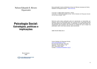 Nelson Eduardo E. Rivero
Organizador
Psicologia Social:
Estratégias, políticas e
implicações
Rio de Janeiro
2008
Nelson Eduardo E. Rivero
Psicologia Social:
Estratégias, políticas e
II
Esta publicação é parte da Biblioteca Virtual de Ciências Humanas do Centro
Edelstein de Pesquisas Sociais – www.bvce.org
Copyright © 2008, Nelson Eduardo E. Rivero
Copyright © 2008 desta edição on-line: Centro Edelstein de Pesquisas Sociais
Ano da última edição: 2001
Nenhuma parte desta publicação pode ser reproduzida ou transmitida por
qualquer meio de comunicação para uso comercial sem a permissão escrita
dos proprietários dos direitos autorais. A publicação ou partes dela podem ser
reproduzidas para propósito não-comercial na medida em que a origem da
publicação, assim como seus autores, seja reconhecida.
ISBN 978-85-99662-85-4
Centro Edelstein de Pesquisas Sociais
www.centroedelstein.org.br
Rua Visconde de Pirajá, 330/1205
Ipanema – Rio de Janeiro – RJ
CEP: 22410-000. Brasil
Contato: bvce@centroedelstein.org.br
 