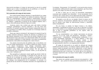 59
intervención psicológica: el campo de intervención (se trate de la entidad
empírica que se trate), la formulación de los problemas y el diseno de
estrategias, y la naturaleza del espacio analítico.
De la naturaleza del campo de intervencion
Nos resulta bastante habitual delimitar la especificidad de un campo
de trabajo de acuerdo a una división en ámbitos de prácticas. Desde este
punto de vistatendríamos, ámbitos educativos, institucionales, laborales,
comunitarios, etc. Es decir, una taxonomzación que nos presenta la realidad
en “ámbitos”, establecidos en función de una evidencia empírica, más o
menos sobrecodificada por diferentes lógicas de sentido.
Asimismo, parece muy evidente que, para cada ámbito existirían
estrategias, metodologías y técnicas específicas, y aún más, hasta roles
específicos. En primera instancia, parece bastante comprensible que el rol
de un psicólogo en el ámbito clínico, no puede ser el mismoque tendría en
un ámbito comunitario.
Pienso que, dada la consistencié!, del conjunto de creencias al que los
ejemplos anteriores pertenecen, tenemos de antemano un problema en el
que debemos detenernos. Si el asunto fuera tan sencillo, bastaría un buen
adiestramiento técnico para operar en un determinado ámbito. Por otra parte,
los encuentros académicos se verían reducidos a una suerte de actualización,
presentación e intercambio de tecnologías más o menos eficaces.
Una primera deconstrucción del problema deja al descubierto, tres
lineas de sentido predominantes: la evidencia empírica,las lógicas técnicas
y los objetos disciplinarios. Estas trabajan comunmente juntas,
yustaponiéndose y colaborartdo a generar aquello que acostumbramos a
reconocer como objeto de nuestras acciones. De ahí que, esta
discriminación tiene la finalidad de hacerlas visibles y no de describir las
cosas como “realmente son”.
Para ejemplificar lo planteado, tomaré aquello que desde el título de
la Mesa nos convoca: la Comunidad. A principios de los anos 60, con la
aparición de la estrategia de la APS, se empieza a privilegiar el campo
comunitario como campo ,de prácticas para los profesionales de la salud.
Sin embargo, esta jerarquización de lo comunitario, va asociada a la
producción de una noción de comunidad, funcional a los requerimientos de
60
la estrategia . Estrictamente, “la Comunidad” es una noción teórico-técnica,
una particular codificación del campo social-comunitario, que busca hacer
operativo este campo a los fines de la estrategia referida.
Si bien es derto que no existe un pensamiento metaempírico
consistente que acompafie estos desarrollos , sí nos encontramos con la
existencia, más o menos eficaz, de una objetivación del campo comunitario,
que lo articula naturalmente como campo de intervenciones sanitarias.
El ejemplo es tan sólo eso, un ejemplo. Ocurre lo mismo con los
procesos colectivos, frecuentemente capturados bajo una noción de grupo
que los articula como objeto de intervenciones técnicas y desarrollos
teóricos disciplinarios.
De esta forma, se anudan, las lógicas técnicas y los objetos,
anticipando y encubriendo los procesos en los que se interviene. Se notará
que, se trata también, de un complejo problema epistemológico y filosófico
que, si bien es imposible profundizar en este espacio, debe ser
necesariamente sefialado .
Ya sea considerándolos o no, siempre intervenimos en procesos
subjetivos. Ya no hay, desde esta perspectiva, “individuos”, “grupos”,
“organizaciones”, “comunidades”, ontologicamente establecidos, o se a,
cuerpos naturalmente organizados. Y si parece haberlos, o bien serán
alucinaciones técnico-disciplinarias de nuestra mirada, o bien
cristalizaciones que no dejan de ocultar los complejos procesos subjetivos,
sus agenciamientos colectivos y sus maquinaciones deseantes.
El campo de intervención ya no podrá ser definido por ninguna
modelización teórico-técnica, ni evidencia empírica (ámbito) alguna. Sólo
entonces, podrá ser pensado como red de composición: es decir, plano de
inmanencia, entendido de acuerdo a las relaciones que lo constituyen, los
segmentarizaciones que lo atraviesan , los actores que en el se articulan y
las formas organizativas que, con mayor o menor rigidez, se ha podido dar a
sí mismo.
De la naturaleza del campo de analisis
Para iniciar este apartado, quisiera convocar una perspectiva – nada
“alternativa” – que, a pesar de ciertas posmodernas pretensiones de olvido,
 