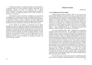 63
La práctica psicológica y su dimensión analítica, en forma genérica,
se articulan dentro de lo que A.Giddens denomina reflexividad de las
formaciones sociales. Es decir, son prácticas, más o menos
institucionalizadas, en las cuales, con el uso regularizado del conocimiento
teórico y técnico, se configuran regímenes en los cuales los sujetos se
reconocen y se significan .
Esta ubicación social de las prácticas psicológicas, es la que permite
el despliegue de la reflexión ética en toda su amplitud. Desde ella, ya no
será posible desconocer los sentidos sociales de la intervención psicológica,
se cual fuere el campo en el que se interviene, así como, tampoco será
posible desconocer el requerimiento de analizar la implicación con las lógicas
de sentido en las que se articulan los actores de una intervención concreta.
Si bien muchas de las hipótesis y afirmaciones que he dejado
plasmadas en esta breve comunicación requieren un desarrollo más extenso,
entiendo que, desde estos parámetros, podríamos resituar el problema de las
estrategias de intervención. Ubicando una perspectiva en la cual, éstas (Ias
estrategias) no queden capturadas en ninguna lógica trascendente, sino que
operen de forma de potenciar una práctica psicológica dirigida al sostén
inmanente de la producción deseante y de la interrogación acerca de sus
modos de existencia. O se a, el sostén de la vida misma y de una
interrogación de sus modos de producirse, sus bloqueos, sus frenos, sus
sentidos actuales y posibles.
64
Elogio de la herejía
Gabriel Eira
I – Los prodigios de la doctora Micka
Cuando Colorado Spring (Colorado, USA) no era más que una
pequena aldea habitada por unas decenas de colonos, en algún ignoto lapso
de la segunda mitad del siglo XIX, la doctora Michaela Queen ejercía su
profesión al tiempo que conjugaba una suerte de doble actividad pionera: la
inherente a su condición de colona, y la de adelantada en la lucha por los
derechos de la mujer. Debo reconocer que me fascinaba aquella serie
televisiva de los domingos; por su militante anacronismo, por la cuidadosa
cursilería de su moralina ingenua (al mejor estilo de series de mi infancia,
tipo “Una casa en la pradera” conocida en estos lares como “La familia
Ingalls” ), pero fundamentalmente por su disparatada capacidad para
producir – capítulo a capítulo – un homenaje a lo inverosímil.
Así como ellegendario Peko’s Bill – paradigma de la hiperbólica
imaginería popular norte americana – fue responsable de la existencia del
Río Bravo gracias al filo de su navaja, la doctora Micka era protagonista de
hazafias no menos meritorias. Fue capaz de extirpar exitosamente un cáncer
de mama, de realizar cesáreas y de reparar quirúrgicamente el rostro de un
paciente deformado por el fuego, eludiendo la necesidad de los anestésicos
y de los aún desconocidos antibióticos. Y todo ello en una casilla de madera
decorada con el polvo de los caminos de tierra. Pero, además, era pionera
en el alpinismo femenino, abanderada de los derechos de las minorías,
ferviente ecologista, y una suerte de Forrest Gump decimonónico con faldas
que coincidía con cada acontecimiento fundacional en la historia de los
Estados Unidos. Hasta consiguió ir a festejar el día de Acción de Gracias en
una reservación indígena, convenciendo a los Pieles Rojas brindar
alegremente por la llegada del Mayflower y el inicio de su propio
genocidio. Y la cereza de la torta; uno de sus hijos adoptivos, el menor, fue
el responsable del diseno de curiosos ingenios aéreos asombrosamente
parecidos al que muchas décadas después los hermanos Wright lograran
hacer volar para pasar a la Historia.
Pero todo indica que lo inverosímil no nace de una deliberada opción
estética sino de la cuidadosa capacidad analfabestia, o al menos el descuido,
 