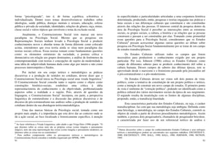 91
forma “psicologizada”, isto é, de forma a-política, a-histórica e
individualizada. Dentre esses temas desenvolveram-se trabalhos sobre
ideologias, saúde pública, doenças mentais e sexuais, educação, esferas
pública e privada da sociedade, identidades, relações de gênero, raça, etnias,
classe social e vários tópicos que envolvem o tema da exclusão social.
Atualmente, o Construcionismo Social vem marcar um novo
paradigma na Psicologia Social. Mesmo que as pesquisas em
Representações Sociais tenham levado a Psicologia Social a produzir
conhecimentos novos e abordar temas de forma diferente como colocado
acima, entendemos que essa teoria ainda se situa num paradigma das
teorias sociais críticas. Essas teorias tomam como fundamentais questões
como: os elementos estruturais da sociedade, a postura crítica e
denunciativa em relação aos grupos dominantes, a análise de fenômenos da
contemporaneidade com teorias e concepções de sujeito da modernidade e
uma idéia de subjetividade humana dada como algo por inteiro e não como
processos interrompidos e fluidos.
Por incluir em seu corpo teórico e metodológico as práticas
discursivas e a produção de sentidos no cotidiano, devese dizer que o
Construcionismo Social inicia na Psicologia social uma virada linguística.6
O Construcionismo Social concebe tanto o sujeito como o objeto como
construções histórico-sociais, estabelece uma crítica à idéia
representacionista do conhecimento e da objetividade, problematizando
aspectos sobre a realidade e o sujeito. Pois, através de questões da
linguagem, o Construcionismo Social7
incorpora, em parte, a perspectiva
linguística do estruturalismo e a discussão das práticas discursivas e de
discurso do pós-estruturalismo nas análises sobre a produção de sentidos no
cotidiano dentro da sua abordagem teóricometodológica.
Uma das marcas básicas da Psicologia social, tomada como um
projeto mais amplo, é a importância que esta deve dar ao contexto onde se
dá a ação social, ao foco localizado e historicamente específico, à atenção
6
Ao fazer referência a Virada Linguistica, cabe aludir o que Veiga-Neto (1996) propõe: “O
que dizemos sobre as coisas nem são as próprias coisas (como imagina o pensamento
mágico), nem são uma representação das coisas (como imagina o pensamento moderno); ao
falarmos sobre as coisas nos as constituímos”.
7
Para melhor compreensão sobre os pressupostos teóricos e metodológicos do
Construcionismo Social consultar o trabalho organizado por SPINK, 1999.
92
às especificidades e particularidades articuladas a uma conjuntura histórica
determinada, produzindo, então, pesquisas e teorias engajadas nas práticas e
lutas sociais e nas diferenças culturais que constituem e são constituídas
através das relações das pessoas. O interesse central da pesquisa dentro da
área da Psicologia Social é perceber as intersecções entre as estruturas
sociais, os grupos sociais, a cultura, a história e as relações que as pessoas
constroem e passam a ser construídas por elas. Tomando como primordial
essas questões para a Psicologia Social, consideramos que os Estudos
Culturais8
possam acrescentar algumas outras questões ao debate sobre
pesquisa em Psicologia Sociat fundamentalmente por se tratar de um campo
de estudos transdisciplinares.
Os Estudos Culturais utilizam todos os campos que forem
necessários para produzirem o conhecimento exigido por um projeto
particular. Por isso, Johnson (1986) coloca os Estudos Culturais como
campo de diferentes saberes para se produzir conhecimento útil sobre a
cultura humana. Desses campos de saberes das últimas épocas, tem se
aproveitado desde o marxismo e o feminismo passando pela psicanálise até
o pós-estruturalismo e o pós-modernismo.
Os Estudos Culturais devem ser vistos sob dois pontos de vista:
político, como a tentativa de constituição de um projeto político e teórico,
como a intenção de construir um novo campo de estudos. O primeiro ponto
de vista é sinônimo de “correção política”, podendo ser identificado como a
política cultural dos vários movimentos sociais da época de seu surgimento.
O segundo resulta da insatisfação com os limites de algumas disciplinas,
propondo, então, a transdiscip linaridade.
Esta característica particular dos Estudos Culturais, ou seja, o caráter
transdisciplinar, faz com que sua metodologia seja ambígua. Definida como
uma bricolage, a metodologia, no campo dos Estudos Culturais, constrói os
objetos de estudo a partir de diversos procedimentos metodológicos. Assim
também, a postura do/a pesquisador/a, chamado/a de pesquisador-bricoleur,
é caracterizada por fazer uso de um referencial teórico de análise e
8
Outras discussões sobre o campo do conhecimentodos Estudos Culturais e seus enfoques
teóricos e metodológicos podem ser encontrados nos seguintes trabalhos: ESCOSTEGUY,
2000; ESCOSTEGUY, 1999; HALL, 1990; HALL, 1980; JOHNSON, 1986; NETSON,
1995.
 