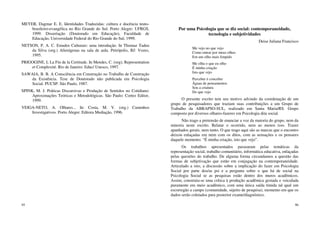 95
MEYER, Dagmar E. E. Identidades Traduzidas: cultura e docência teuto-
brasileiro-evangélica no Rio Grande do Sul. Porto Alegre: UFRGS,
1999. Dissertação (Doutorado em Educação), Faculdade de
Educação, Universidade Federal do Rio Grande do Sul, 1999.
NETSON, P. A. C. Estudos Culturais: uma introdução. In Thomaz Tadeu
da Silva (org.) Alienígenas na sala de aula. Petrópolis, RJ: Vozes,
1995.
PRIGOGINE, L La Fin de la Certitude. In Mendes, C. (org); Representation
et Complexité. Rio de Janeiro: Educ/ Unesco, 1997.
SAWAIA, B. B. A Consciência em Construção no Trabalho de Construção
da Existência. Tese de Doutorado não publicada em Psicologia
Social. PUCSP. São Paulo, 1987.
SPINK, M. J. Práticas Discursivas e Produção de Sentidos no Cotidiano:
Aproximações Teóricas e Metodológicas. São Paulo: Cortez Editor,
1999.
VEIGA-NETO, A. Olhares... In: Costa, M. V. (org.) Caminhos
Investigativos. Porto Alegre: Editora Mediação, 1996.
96
Por uma Psicologia que se diz social: contemporaneidade,
tecnologia e subjetividades
Deise Juliana Francisco
Me vejo no que vejo
Como entrar por meus olhos
Em um olho mais límpido
Me olha o que eu olho
É minha criação
Isto que vejo
Perceber é conceber
Águas de pensamentos
Sou a criatura
Do que vejo
O presente escrito tem seu motivo advindo da coordenação de um
grupo de pesquisadores que traziam suas contribuições a um Grupo de
Trabalho da ABRAPSO-SUL, realizado em Santa Maria/RS. Grupo
composto por diversos olhares-fazeres em Psicologia dita social.
Não trago a pretensão de enunciar a voz da maioria do grupo, nem da
minoria neste escrito. Relatar o ocorrido, nem ao menos isso. Trazer
apanhados gerais, nem tanto. O que trago aqui são as marcas que o encontro
deixou enlaçadas em mim com os ditos, com as sensações e os pensares
daquele momento. “É minha criação, isto que vejo”.
Os trabalhos apresentados passearam pelas temáticas da
representação social, trabalho comunitário, informática educativa, enlaçadas
pelas questões do trabalho. De alguma forma circundamos a questão das
formas de subjetivação que estão em conjugação na contemporaneidade.
Articulado a isto, a discussão sobre a implicação do fazer em Psicologia
Social por parte dos/as psi e a pergunta sobre o que há de social na
Psicologia Social se as pesquisas estão dentro dos muros acadêmicos.
Assim, construiu-se uma crítica à produção acadêmica gestada e veiculada
puramente em meio acadêmico, com uma única saída tímida tal qual um
escorregão a campo (comunidade, sujeito de pesquisa), momento em que os
dados serão coletados para posterior exame/diagnóstico.
 