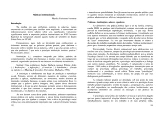 103
Práticas institucionais
Marília Veríssimo Veronese
Introdução
Na medida em que atribuímos sentidos às palavras, vamos
encontrado os caminhos para dar-Ihes mais amplitude, e construímos ou
redimensionamos novos saberes sobre seus significados. Certamente
significamos muito a expressão práticas institucionais no VIII Encontro
Regional da Abrapsosul, durante aquela manhã de setembro no Teatro
Caixa-Preta, na UFSM.
Começaremos, aqui, indo ao dicionário para conhecermos as
diferentes nuances que as palavras podem possuir, para abrirmos a
discussão sobre o sentido dessas palavras, sobre o que elas geram, sobre o
que elas produzem. O que seria, a princípio, instituição, instituir, praticar?
No dicionário, temos:
Instituição: (...) complexo integrado por idéias, padrões de
comportamento, relações inter-humanas e, muitas vezes, um equipamento
material, organizados em torno de um interesse socialmente reconhecido.
Instituir: Criar, estabelecer, fundar. Declarar, nomear. Prática: Ação;
(...) Realização; (...) Aplicação; (...) Exercício; (...) Habilidade; (...) Modo
ou método; (...) Maneira de proceder. (Dicionários Michaelis, 1998).
A instituição é sabidamente um lugar de produção e reprodução
social. Portanto, através de diferentes maneiras de realizar, exercitar,
proceder e aplicar, estabelecemos, ou nomeamos, modos distintos de
interação e produção humanas, os quais seriam essas instituições. Esse é o
campo que a palavra prática inaugura, abre, dentro dessa discussão
institucional: o de que as ações humanas, portanto sociais e historicamente
colocadas, é que irão construir e organizar os interesses socialmente
reconhecidos, e os objetivos dos mesmos.
Ao nos darmos conta desse poder instituinte, podemos transformar
nossas práticas em ações conscientes, e dessa forma transformarmos as
instituições que elas ajudam a compor. Sob a ótica da psicologia social
crítica, isso seria extremamente importante para o desenvolvimento humano
104
e suas diversas possibilidades. Isso já caracteriza uma questão política, pois
os agentes sociais instauram as realidades institucionais, através de suas
práticas administrativas, afetivas, interpretativas etc.
Práticas e instituições: saberes e poderes
Ao definirmos uma prática política (que se dá na família, empresa,
escola, ONG, ou qualquer outra instituição), estamos exercendo um poder
pessoal de transformação, reprodução, resistência... o que seja. Assim
poderão definir-se novas normas (e formas) institucionais. A instituição tem
esse aspecto normativo, mas tem também um espaço político de exercício
de poder que, se bem administrado e ocupado, pode desvelar novas formas
de “fazer” institucionais. Foi isso que observamos durante os relatos e
discussões dos trabalhos realizados dentro da temática “práticas institucionais”,
posto que a dimensão propositiva esteve presente o tempo todo.
Universidade, Escola, Centro educacional para adolescentes em
conflito com a lei, Empresas, campos da psicologia em desenvolvimento: os
temas eram variados. As abordagens também podiam diferir, pois a própria
Psicologia Social é ela mesma um campo híbrido, que se transforma ao
longo de sua construção (feita pelas mais diversas práticas e correntes). Ao
invés de totalizar categorias parciais, a psicologia social amplia-se e dialoga
com outros matizes científicos. Por exemplo, é esclarecedor o texto de
Jacques (1999) sobre as divergências, aproximações e intersecções entre os
campos da psicologia clínica, psicologia do trabalho, psicologia
institucional e a psicologia social crítica. Todas essas “psicologias”
oferecem suas contribuições, e nosso desejo, no grupo, foi que elas
dialogassem proficuamente.
As relações laborais podem ser abordadas sob um ponto de vista
sistêmico (grande avanço sobre a teoria clássica) onde há o privilégio de um
trabalho grupal resgatando o sentido de equipe, a cooperação etc., aspectos
de vital importância na transformação das práticas institucionais, que
incorporam elementos das ciências da educação e das práticas da
administração.
A psicologia social crítica do trabalho vai buscar os possíveis daquilo
que nos parece impossível: relações laborais livres do jugo da exploração,
trabalhadores/as sujeitos do seu trabalho e de suas próprias vidas,
 