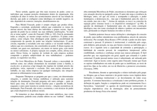 107
Nesse sentido, aqueles que têm mais recursos de poder, como os
indivíduos que ocupam posições dominantes dentro da organização, têm
condições de ditar os rumos dos acontecimentos através de sua tomada de
decisão, que pode se configurar como ideológica no sentido negativo, ou
não; dependerá do contexto, intenções, desdobramentos etc.
Para Michel Foucault, poder é sempre relação que produz efeito.
Engendra a sociedade, produzindo saberes que conduzirão os rumos da
mesma através das lutas diárias dos indivíduos e grupos sociais. Aqui a
questão do poder faz-se central: nas suas múltiplas ramificações, “lá onde
ele se torna capilar”, como diz Foucault (1988, p. 182). Está lá, permeando
todas as relações, ao mesmo tempo nuclear e periférico. O poder como
prática, como relação. Esta abordagem pode ampliar a possibilidade da
compreensão da questão do poder nas relações institucionais. O poder
circula, engendra a sociedade com suas cadeias e vai tecendo malhas; os
saberes que nos constituem, são constituídos no poder. E ditam regimes de
verdade, aos quais nos sujeitamos, em maior ou menor grau, com maior
ou menor sofrimento. A própria sujeição nos compõe, enfim, afirma esse
autor. Dessa forma, os regimes de verdade de cada empresa acabam
compondo a própria subjetividade de seus trabalhadores – podemos
pensar, se seguirmos sua ótica.
No livro Microfísica do Poder, Foucault coloca a necessidade de
analisar como, nas células elementares da sociedade (como a família, a
escola etc), se processa a legi timação dos regimes de verdade através das
proibições, vetos, repressão e exclusão. Ora, num núcleo elementar de
trabalho, ou seja, numa empresa (ou qualquer instituição), tais situações
prestam-se sobremaneira à essa análise.
Enquanto Thompson se pergunta por que e como, em determinadas
situações, o sentido das formas simbólicas é utilizado para sustentar
relações de dominação, Foucault pergunta sob outro enfoque – parte de
baixo para cima, do núcleo básico familiar para o aparelho do Estado,
enquanto o outro autor transita no sentido inverso – relações assimétricas de
dominação. Para Foucault, não existe a assimetria, e sim técnicas de poder
que criam dispositivos de práticas sociais.
Se tomarmos as duas abordagens não como antitéticas, mas como
complementares, poderão estar criando saberes no seu “embate”. Ainda na
108
obra entitulada Microfísica do Poder, encontram-se elementos que reforçam
esta sensação descrita no parágrafo acima. O autor não nega a existência da
Ideologia; antes, crê que ela existe e acompanha a educação, o poder
monárquico, a democracia etc... mas que o fundamental, para ele, não é o
seu estudo, mas sim o das: “...formas de sujeição, os usos e as conexões da
sujeição pelos sistemas locais e os dispositivos estratégicos” (p.186). A
questão da dominação é fundamental para ele; não como construção
ideológica, mas sim como circulação de saberes e poderes em mecanismos
sutis, permeando as relações humanas em todos os níveis.
Também podemos buscar outras definições e abordagens do conceito
de poder, para melhor entendermos essa problemática, através de outros/as
teóricos/as. Por exemplo, Rosa Krausz (1991) divide o poder em dois tipos:
contextual e pessoal. O primeiro é institucional, é conferido pelo cargo,
pelo dinheiro, pela posição, ou seja, por fatores externos ao indivíduo que o
exerce. Já o segundo seria a capacidade de estimular a participação, a
habilidade de conexão pessoal, de competência interpessoal; enfim
credibilidade, coerência e confiança seriam suas marcas principais. É fácil
perceber que, nas organizações em geral, aquele que comanda é o poder
contextual. O poder pessoal muitas vezes é subestimado, até sufocado pelo
contextual. Aqui se tecem, como sugeria antes Foucault, tramas que fixam
os sujeitos trabalhadores em redes de poder que os imobilizam, ao invés de
movê-los. Que os faz sofrer, em vez de libertá-los e promover crescimento.
(Veronese, 1999)
Percebemos, durante as apresentações e relatos realizados pelo grupo
na Abrapso, que as bases materiais e de gestão muitas vezes impõem duras
limitações à mudança institucional e ao desvelamento de todas essas
questões. A estrutura burocrática e cristalizada é outro problema gritante. A
definição de papéis, funções e competências pode ser extremamente fixa e
burocrática, “amarrando” os agentes de transformação institucional em
relações improdutivas e/ou de dominação, além de potencialmente
produtoras de doença física e/ou mental.
 