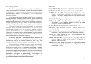 109
Conclusões provisórias
Fica clara a necessidade de evitarmos o “epistemicídio” (Santos,
1989), ou o ocultamento da diversidade de saberes que compõem o mundo
social e, portanto a instituição. Há que revitalizar a troca produtiva entre os
diferentes saberes, em busca de um paradigma de base mais democrático,
ecológico e cidadão.
Os mecanismos de exclusão dos quais falava Foucault, constituem-se
numa necessidade de assimilação: a dita cultura da instituição precisa ser
assimilada, exigindo uma identidade muitas vezes forjada em normas não
discutidas e não validadas num espaço público institucional. Quem não se
enquadra, é excluído/a. Assim temos práticas de conhecimento-regulação, ou
seja, baseadas no primado da ordem, da lei outorgada, da ciência tecnicista.
Precisamos do conhecimento-emancipação, aquele que se constrói no
quotidiano, não em palestras de convencimento, mas nas ações que incluam
a solidariedade, admitam o caos que se reconhece enquanto prática e se
organiza democraticamente, numa construção dialogada e participativa
(Santos, 2001). E contando com uma ciência baseada no novo posicionamento
epistemológico, que não abre mão da técnica, desenvolvendo-a tanto quanto
possível sempre, mas sem fetichizá-la e totalizá-la.
A Psicologia pode ajudar a implementar um projeto pedagógico que
mexa com a disposição das condutas regulares, que incentive o resgate da
cidadania e do saber-ser, da competência ampla que inclui a ética como
elemento constituinte fundamental, junto com a técnica (Panceri, 1997).
Através das práticas inspiradas nessa nova postura epistemológica,
pode-se construir competências reais (e institucionais) para que possamos
atender às necessidades sociais de emancipação, humanização e cidadania,
considerando a lógica do mercado (estamos inseridos nela), mas superando
o reducionismo da pura submissão à mesma. Será um exercício, nada fácil,
de um processo histórico de conquista da posição de atores sociais
politicamente posicionados e potencialmente transformadores das
instituições, contribuindo para a globalização solidária que hoje buscamos,
em fóruns internacionais, e sobretudo nas práticas diárias.
110
Bibliografia
FOUCAULT, M. (1988). A microfísica do poder. Rio de Janeiro: Graal.
GUARESCHI, P. (1995). Sociologia da prática social. Petrópolis: Vozes.
JACQUES, M. G. C. (1999). Contribuições da psicologia social para o
trabalho e as organizações. In Silveira, A., Gewehr, C., Bonin, L. F. e
Bulgacov, Y. L. (orgs), Cidadania e partiçipação social. Porto Alegre:
Abrapsosul.
KRAUSZ, R. (1991). O poder nas organizações.
LOURAU, R. (1975). A análise institucional. Petrópolis: Vozes
MICHAELIS, (1998) Moderno dicionário brasileiro da língua
portuguesa – São Paulo: Melhoramentos.
MATTOS, R. (1992). De recursos a seres humanos. Brasília: Livre.
PANCERI, R. (1997). Instituição assistencial e cidadania. Veritas, v.42,
n.2, p.205-216.
REY, F. G. (1995). Personalidad, sujeto y psicologia social. In Montero, M.
Construcion e crítica de la psicología social. Barcelona: Anthropos.
SANTOS, B. S. (1989). Pela mão de Alice: o social e o político na pós-
modernidade. São Paulo: Cortez
SANTOS, B. S. (2001). Palestra proferida durante o Fórum Social Mundial,
em Porto Alegre, Rio Grande do Sul, no auditório da Faculdade de
Direito da UFRGS, em 29/01.
VERONESE, M. (1999). A noite escura e bela: um estudo sobre o trabalho
noturno. Dissertação de Mestrado em psicologia social e da
personalidade. PUCRS.
 