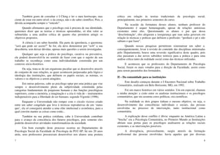7
Também gosto de consultar o I Ching e ler o meu horóscopo, mas
ciente de estar em outro nível- o da crença, não o do saber científico. Pois, a
dúvida acompanha sempre o “oráculo”.
Quando afirmamos que o psicólogo está à procura de sua identidade,
queremos dizer que as teorias e técnicas apreendidas, só têm valor se
submetidas a uma análise crítica de quanto elas permitem atingir os
objetivos propostos.
A ciência é um saber humilde. Ela parte da ignorância, e questiona:
“será que pode ser assim?” Se for, ela deve demonstrar por “a+b” a sua
descoberta, sem deixar dúvidas, apenas mais questões a serem investigadas.
Qualquer que seja a prática do psicólogo, curativa ou preventiva,
ele poderá desenvolvê-la no sentido de fazer com que o sujeito de seu
trabalho se reconheça como uma individualidade construída por um
contexto sócio-histórico.
Ou seja, trata-se de um organismo peculiar que se desenvolve através
do conjunto de suas relações, as quais acontecem perpassadas pela lógica e
ideologia das instituições, que definem os papéis sociais, as normas, os
valores e os objetivos a serem atingidos.
Em outras palavras, cabe ao psicólogo optar por uma prática que vise
sempre o desenvolvimento pleno da subjetividade constituída pelas
categorias fundamentais do psiquismo humano e das funções psicológicas
superiores, como a memória, a imaginação e a cria ti vida de – instrumentos
indispensáveis para a liberdade do ser humano, segundo Vigotski (1996).
Enquanto a Universidade não romper com o círculo vicioso criado
entre um saber congelado que leva à técnicas reprodutivas de um ‘status
quo’, ela só conseguirá atender a uma elite intelectual e econômica, para a
qual convém manter as coisas como estão...
Também na sua prática cotidiana, cabe à Universidade contribuir
para o avanço da consciência dos futuros psicólogos, pois somente eles
poderão desenvolver atividades transformadoras da sociedade.
Um bom exemplo deste processo ocorreu no Departamento de
Psicologia Social da Faculdade de Psicologia da PUC-SP; há uns 20 anos
atrás, seus professores procuravam desenvolver nos alunos uma postura
8
crítica em relação às teorias tradicionais da psicologia social,
principalmente, nos primeiros semestres do curso.
Na ocasião da formatura desses alunos, nenhum professor do
Departamento é sequer homenageado, apesar de relações amistosas
existentes entre eles. Questionando os alunos o por que dessa
‘descriminação’, eles alegaram a insegurança que suas aulas geravam em
relação às técnicas e práticas que definem a profissão: “perdiam o pé e não
sabiam o que fazer”.
Quando nossas pesquisas permitiram sistematizar um saber e,
consequentemente, levar à revisão do conteúdo das disciplinas ministradas
pelo Departamento, houve uma reversão significativa deste quadro, pois
elas passaram a dar novos subsídios teóricos para a prática e para uma
análise crítica tanto da realidade social como das técnicas utilizadas.
E aconteceu que os professores do Departamento de Psicologia
Social, foram os mais votados para a direção da Faculdade, assim como
para serem paraninfos dos formandos.
II – Da comunidade para as instituições
Este desafio começou durante o I Encontro Nacional sobre Trabalho
Comunitário, realizado em Belo Horizonte, MG, em 1992.
Foi um marco histórico em vários sentidos. Um em especial, chamou
a minha atenção: a cisão entre os analistas institucionais e os psicólogos
comunitários, que ora assumia cores políticas, ora científicas.
Na realidade os dois grupos tinham o mesmo objetivo, ou seja, o
desenvolvimento das consciências individuais e sociais, das pessoas
envolvidas no processo de intervenção, tanto institucional como
comunitária.
A explicação desse conflito é óbvia: enquanto na América Latina a
“brecha” era a Psicologia Comunitária, no Primeiro Mundo as Instituições
abriam suas portas para os psicólogos analisarem as relações sociais
existentes, e as intervenções possíveis.
A divergência, provavelmente, surgiu através da formação
profissional das pessoas envolvidas: havia aqueles que por diversas
 
