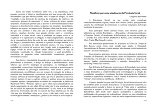 115
Existe um tempo reconhecido entre nós, o da experiência, onde
passado, presente e futuro se interfluenciam sem uma progressão linear e
determinante, que para Melucci (1996), não é o tempo do relógio, é o ritmo
vinculado a uma dimensão da natureza, da respiração, da surpresa e da
construção, portanto da autonomia. O ritmo, vivência do tempo, quando
respeitado, visualizado, permite que as pessoas se movimentem em escolhas
baseadas na descoberta dos sonhos, no desejo, nas emoções e naturalmente,
esbarrem nas regras e no tempo social. Portanto, abrir esta discussão e mais
do que isso, acreditar e lutar para que as pessoas vivam seus tempos
(ritmos), significa desvelar uma grande divisão entre a experiência
individual e o ritmo social, entre a qualidade do tempo vivido e as
exigências e os significados da chegada. Tempos fragmentados, patologias
são a consequência direta da perda de uma unidade temporal, que através
das drogas, a juventude busca encontrar a expansão do tempo interior, o elo
perdido e a consciência de onde realmente estamos. Ou seja, resgatar a
qualidade da vivência de sentir-se uno, ligado, onde a corporeidade é o
espaço vivido de nossos próprios limites (Melucci,1996). Ou seja, da
identidade constituída na relação tempo-ritmo, a qual possibilita a
construção de pequenas redes (universidade, comunidade, pessoas,
movimentos sociais).
Esta breve e introdutória discussão tem como objetivo suscitar nos
profissionais e estudantes, o desejo de diálogo e aprofundamento, numa
reflexão que envolve mudanças de paradigmas, na interligação entre
corporeidade, tempo-ritmo, identidade coletiva, para que se possa resgatar o
sentido primeiro da psicologia comunitária, onde teoria e prática se
retroalimentam, possibilitando-nos um espaço de recriação de práticas e
conceitos que fundamentam e estruturam a área de psicologia comunitária
baseada na busca de transformação social, que ora se apresenta com novas
(outras) matizes. E que o espírito artístico e poético possa nos iluminar
enquanto agentes e pesquisadores no sentido de compreender a poética de
Bachelard (1993), “Portanto, é preciso que o saber seja acompanhado de um
igual esquecimento de um saber. O não-saber não é uma ignorância, mas
um ato difícil de superação do conhecimento” (p.16), rumo a um diálogo
intenso da diversidade, que ora nos cercam na busca diferenciada de uma
vida que nos dignifique como seres vivos e não mais como seres que
assistem passivamente a morte lenta, gradual e tão sofrida de nossa espécie.
116
Manifesto para uma atualização da Psicologia Social
Gregório Baremblitt
A Psicologia Social, na sua versão mais conspícua,
contemporaneamente vigente, nasceu nos Estados Unidos, principalmente
a partir da contribuição de intelectuais e cientistas emigrados da Europa
na década de quarenta.
Suas principais fontes teóricas foram, com diversos graus de
influência: na vertente Psicológica – a Psicanálise, o Comportamentalismo,
a Teoria da Gestalt, o Psicodrama e a Reflexologia; na vertente sociológica
– a estirpe de Comte (Weber, Durkheim e Pareto), com contribuições de
Marx, Tarde, MacDougall e outros.
Sua modalidade predominante foi a baseada na Teoria de Campo de
Kurt Lewin, assim como, num sentido mais amplo, o Estrutural-
Funcionalismo de Parsons e outros autores, não obstante existir inumeráveis
matizes e diversas orientações.
Suas primeiras aplicações tiveram a ver com problemas do âmbito do
Trabalho, do Consumo e do Preconceito, sendo seu dispositivo operacional
prevalecente, em princípio, os pequenos grupos e, depois, as pesquisas de
massas, ligadas predominantemente a questões demográficas e ao
marketing comercial e eleitoral.
Sua definição de Psiquismo, assim como a de Sociedade, tem variado
de acordo com a orientação ético-político-epistemológica de origem, sendo
as mais pregnantes as comprometidas com a investigação e a solução das
contradições causadoras e resultantes da plena implantação das formações
econômicas capitalistas modernas e com o sistema da democracia chamada
“formal”, representativa, republicana e federativa.
O marco mundial em que esta Psicologia Social desenvolveu-se foi o
dos conflitos entre as citadas democracias e o nacionalismo-socialismo, na
segunda guerra mundial e depois do pacto de Yalta, entre o capitalismo
americano e europeu, o bloco socialista real e os capitalismos tardios ou
dependentes. Dito desde outro ângulo: acompanhou e participou na
problemática da passagem do colonialismo clássico ao neo-colonialismo
(tanto do imperialismo capitalista como do social-imperialismo soviético) e,
 