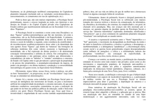 117
finalmente, ao da globalização neoliberal contemporânea do Capitalismo
planetário integrado (incluindo nele as variedades social-democráticas, os
eurocomunismos, os comunismos em vias de capitalização, etc.).
Pode-se dizer que, não sem matizes importantes, a Psicologia Social
predominante, nasceu e cresceu inspirada na razão, nos interesses e nos
desejos do Estado e do Capital (Capital privado e/ou Capitalismo de
Estado) embora que manifestamente dedicada aos da Sociedade Civil e aos
ditos “Populares”.
A Psicologia Social se constituiu e existe como uma Disciplina e as
duas “figuras” jurídico-epistemológicas que lhe são inerentes, tal como a
conhecemos, são as da Profissionalidade e da Especificidade. A primeira,
como institucionalização da legalidade desta prática, dentro da divisão
técnica e social do trabalho; a segunda, como constância da cientificidade e
do reconhecimento acadêmicocorporativo desse saber e da idoneidade dos
seus agentes. Essas “figuras”, que dentro da “natureza” das formações de
soberania modernas têm como valores essenciais a legitimação e a
neutralidade, são a fiel expressão do direito positivo e de determinada
concepção instrumentalista e utilitária da ciência. Em consequência, elas
são compenetradas e são partícipes ativas (embora que diferenciadas e
contraditórias), de todos os “defeitos” e “virtudes” axiomáticos e concretos,
do Estado e do Capital, entre os que prevalecem: a preservação da propriedade
e da pessoa dos proprietários, a acumulação-concentração da riqueza, do
poder e do prestígio e, em última instância, a produção e a conversibilidade
mercadológica de quanto existe, no Equivalente Geral Dinheiro.
Obviamente, nunca faltou, nessas éticas, teoria e práticas, um pólo,
ou bem “humanitário”, ou progressista, ou até “revolucionário” (seja como
for que se entendam tais denominações).
Jamais foi a mesma coisa trabalhar em Psicologia Social para os
serviços de inteligência dos terrorismos de Estado, ou para o incremento
artificial da competitividade da produção e consumo mercantis, do que para
sindicatos combativos, associações comunitárias ou para a realização do
que puder ter de bom nas políticas públicas de educação, saúde e bem-estar
coletivo em geral. Houve Psicólogos Sociais que, fosse qual fosse a
inventividade e singularidade de suas escolas (amiúde surpreendentemente
118
pobres), dera, até sua vida em defesa do que de melhor tem a democracia
formal ou alguma concepção falida do socialismo.
Ultimamente, dentro do polimorfo, bizarro e desigual panorama da
pós-modernidade, a Psicologia Social tem se sofisticado com matizes
tomados dos recursos teóricos e técnicos da comunicação, da informática,
da cibernética, da telemática, dos sistemas, da complexidade e, em geral, do
chamado novo paradigma. Mas, tais avanços não têm mostrado por si
mesmos, ser garantia alguma da decidida aposta da Psicologia Social a
serviço das “minorias maioritárias” exploradas, dominadas, mistificadas e
“descartáveis”, que as crises estruturais do capitalismo planetário integrado
“triunfante” tem multiplicado no mundo inteiro.
A taxativa e exponencial assimetria entre o “Norte” hipertrófico e o
“Sul” agonizante, o incremento da desigualdade na distribuição da renda e
de todos os benefícios civilizatórios, a miséria e a pobreza, o desemprego, a
morbimortalidade, e a delinquência “pandêmicas”, a discriminação etária,
sexual, racial e as guerras locais generalizadas exigem desesperadamente
(entre milhares de mutações), a crítica e a reformulação radicais das
disciplinas “científicas”: sua concepção de especificidade, de
profissionalidade, sua ética, teoria, técnica e práxis.
Começa a ser notório, no mundo inteiro, a proliferação das chamadas
entidades do terceiro setor (não estatal e não privado), assim como as dos
movimentos e organizações populares, de inspiração auto-analítica e
autogestionária que, aliadas aos pólos e segmentos autenticamente
implicados da democracia formal (partidários, religiosos, culturais, etc.)
lutam pela construção de uma Nova Terra, justa, livre e solidária.
Neste novo mundo, a redefinição e reinvenção do que é Subjetividade
e Sociabilidade é um aspecto de incalculável importância e, a participação
de inéditas versões do que era a Psicologia Social se tornam
imprescindíveis para deter o genocídio, a depredação da natureza e a
distorção mercantil do parque tecnológico.
Estas tentativas de atualização da Psicologia Social sob um
paradigma ético-estético-político-neo-científico já existem, apesar de
estarem longe deter adquirido a difusão e a aplicação que se precisa. Mas
sua atualização não deve ser entendida no sentido de uma hiper
modernização e um aggiornamento mercenário, cada vez mais
 
