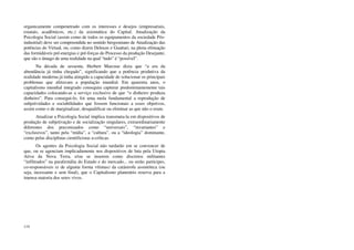 119
organicamente compenetrado com os interesses e desejos (empresariais,
estatais, acadêmicos, etc.) da axiomática do Capital. Atualização da
Psicologia Social (assim como de todos os equipamentos da sociedade Pós-
industrial) deve ser compreendida no sentido bergsoniano de Atualização das
potências do Virtual, ou, como dizem Deleuze e Guattari, na plena efetuação
das formidáveis pré-energias e pré-forças do Processo da produção Desejante,
que são o âmago de uma realidade na qual “tudo” é “possível”.
Na década de sessenta, Herbert Marcuse dizia que “a era da
abundância já tinha chegado”, significando que a potência produtiva da
realidade moderna já tinha atingido a capacidade de solucionar os principais
problemas que afetavam a população mundial. Em quarenta anos, o
capitalismo mundial integrado conseguiu capturar predominantemente tais
capacidades colocando-as a serviço exclusivo de que “o dinheiro produza
dinheiro”. Para consegui-lo, foi uma mola fundamental a reprodução de
subjetividades e sociabilidades que fossem funcionais a esses objetivos,
assim como o de marginalizar, desqualificar ou eliminar as que não o eram.
Atualizar a Psicologia Social implica transmuta-la em dispositivos de
produção de subjetivação e de socialização singulares, extraordinariamente
diferentes dos preconizados como “universais”, “invariantes” e
“exclusivos”, tanto pela “mídia”, a “cultura”, ou a “ideologia” dominante,
como pelas disciplinas cientificistas a-críticas.
Os agentes da Psicologia Social não tardarão em se convencer de
que, ou se agenciam implicadamente nos dispositivos de luta pela Utopia
Ativa da Nova Terra, e/ou se inserem como discretos militantes
“infiltrados” na parafernália do Estado e do mercado... ou serão partícipes,
co-responsáveis (e de alguma forma vítimas) da catástrofe assintótica (ou
seja, incessante e sem final), que o Capitalismo planetário reserva para a
imensa maioria dos seres vivos.
 