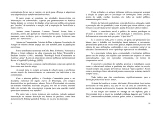 9
contingências foram para o exterior, em geral, para a França, e adquiriram
uma experiência de trabalho em institucionais.
O outro grupo se constituiu por atividades desenvolvidas em
intervenções em comunidades. Aqueles que permaneceram na América
Latina durante os períodos de ditadura e/ou repressão política procuraram
por “brechas” de resistência e atuação, sob a inspiração de Paulo Freire e
muitos outros.
Autores como Lapassade, Loureau, Guattari, foram lidos e
discutidos, porém, eles partiam de vínculos institucionais, os quais naquele
momento, eram inviáveis, pois as instituições no poder fechavam suas
portas aos” subversivos” .
Apenas as Comunidades Eclesiais de Base e algumas Associações de
Amigos de Bairros abriam espaço para um trabalho junto às populações
envolvidas.
Fatos semelhantes ocorreram no Chile, Peru, Colômbia, Venezuela e
México e foram relatados na obra organizada por Esther Wiesenfeld e
Euclides Sanchez (1995), intitulada “Psicologia Social Comunitária en
América Latina”. E, em um artigo menos extenso publicado na Intemational
Revue of Applied Psychology, (1991).
Eu e Bader Sawaia contamos esta história tanto como um capítulo do
livro como num item do artigo.
A grande meta era sempre a procura de soluções para os problemas
sociais através do desenvolvimento da autonomia dos indivíduos e das
comunidades.
Com a abertura política, a Psicologia Comunitária passa a ser
disciplina curricular em alguns cursos de Psicologia, com estágios
desenvolvidos por professores e alunos. Fora da Universidade ela consiste
em trabalho voluntário, realizado, em geral, nos fins de semana. Durante
todo este período, não conseguimos resposta para uma questão crucial:
quem deve remunerar esse trabalho?
Por outro lado o termo tomou-se um modismo, valendo qualquer
intervenção ou mesmo descrição em bairros da periferia, como bem
demonstrou M. Fátima Quintal de Freitas, em sua tese de doutorado.
10
Finda a ditadura, os antigos militantes políticos começaram a propor
a criação de cargos para os psicólogos em instituições como: creches,
postos de saúde, escolas, hospitais, etc. todos de caráter público,
remunerados pelo Estado.
Dentro da lógica do capitalismo, como já dissemos, educação, saúde
e prevenção não são prioridades, o que se traduz por baixos salários, o que
tornam essas atividades pouco atraentes diante do modelo clínico-médico.
Porém, a consciência social e política de muitos psicólogos os
levaram a assumir esses cargos, com dedicação e entusiasmo, porem,
defrontaram-se com uma séria pergunta: “o que fazer”?
E, o círculo se fecha, pois os cursos, em geral, não prepararam seus
alunos para o trabalho em instituições dessa natureza, e novamente,
presenciamos práticas de ensaio-eerro, pois as próprias instituições não têm
clareza de suas atribuições, confundido-o com o assistente social e/ ou
educador. Encontramos de novo o psicólogo à procura de sua identidade...
Se a psicologia voltada para a comunidade e instituições públicas
parece ser um avanço, não significa que devemos nos esquecer as outras
especializações, mas sim repensáIas criticamente, em termos de
compromisso social.
É possível o psicólogo do trabalho, priorizar o trabalhador, assim
como o educacional enfocar a qualidade das relações sociais na escola,
visando sempre uma atuação preventiva e nunca de “panos quentes”. Assim
como o psicólogo clínico não deverá jamais esquecer que a doença mental é
sempre social...
Tudo indica que eles contribuíram, significativamente, para a
formação profissional desses alunos.
A moral da história se resume: não basta à Universidade fazer teorias
dissociadas de uma prática, seja ela em sala de aula, no consultório, na
escola, na empresa, assim como na pesquisa e na sistematização do saber.
A sua função não termina na outorga de um diploma, pois a
Universidade deve se inserir na realidade cotidiana daqueles que “estão lá
fora”, constituindo sociedades, culturas, países, enfim, a Humanidade.
 