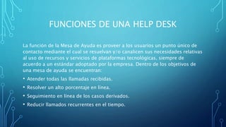 FUNCIONES DE UNA HELP DESK
La función de la Mesa de Ayuda es proveer a los usuarios un punto único de
contacto mediante el cual se resuelvan y/o canalicen sus necesidades relativas
al uso de recursos y servicios de plataformas tecnológicas, siempre de
acuerdo a un estándar adoptado por la empresa. Dentro de los objetivos de
una mesa de ayuda se encuentran:
• Atender todas las llamadas recibidas.
• Resolver un alto porcentaje en línea.
• Seguimiento en línea de los casos derivados.
• Reducir llamados recurrentes en el tiempo.
 