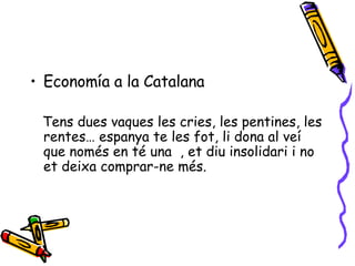 Economía a la Catalana Tens dues vaques les cries, les pentines, les rentes… espanya te les fot, li dona al veí que només en té una  , et diu insolidari i no et deixa comprar-ne més. 
