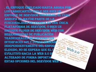 . El enfoque empleado hasta ahora por
los fabricantes suele ser bien un
enfoque de servidor universal, el cual
agrupa la mayor parte de la
funcionalidad necesaria en una única
plataforma de servidor, o bien un
enfoque plugin de servidor Web con
herramientas de publicación
tradicionales mejoradas con
interfaces API y otras herramientas.
Independientemente del enfoque
elegido, no se espera que el camino
evolutivo hacia la Web 2.0 se vea
alterado de forma importante por
estas opciones Del servidor web 2.0 .
 