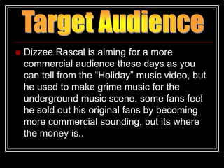    Dizzee Rascal is aiming for a more
    commercial audience these days as you
    can tell from the “Holiday” music video, but
    he used to make grime music for the
    underground music scene. some fans feel
    he sold out his original fans by becoming
    more commercial sounding, but its where
    the money is..
 
