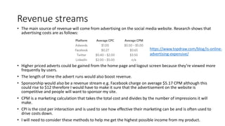 Revenue streams
• The main source of revenue will come from advertising on the social media website. Research shows that
advertising costs are as follows:
• Higher priced adverts could be gained from the home page and logout screen because they’re viewed more
frequently by users.
• The length of time the advert runs would also boost revenue.
• Sponsorship would also be a revenue stream e.g. Facebook charge on average $5.17 CPM although this
could rise to $12 therefore I would have to make it sure that the advertisement on the website is
competitive and people will want to sponsor my site.
• CPM is a marketing calculation that takes the total cost and divides by the number of impressions it will
make.
• CPI is the cost per interaction and is used to see how effective their marketing can be and is often used to
drive costs down.
• I will need to consider these methods to help me get the highest possible income from my product.
https://www.topdraw.com/blog/is-online-
advertising-expensive/
 