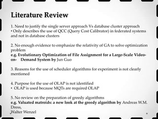 Literature Review
1. Need to justify the single server approach Vs database cluster approach
• Only describes the use of QCC (Query Cost Calibrator) in federated systems
and not in database clusters
2. No enough evidence to emphasize the relativity of GA to solve optimization
problem
e.g. Evolutionary Optimization of File Assignment for a Large-Scale Video-
on- Demand System by Jun Guo
3. Reasons for the use of scheduler algorithms for experiment is not clearly
mentioned
4. Purpose for the use of OLAP is not identified
• OLAP is used because MQTs are required OLAP
5. No review on the preparation of greedy algorithms
e.g. Valuated matroids: a new look at the greedy algorithm by Andreas W.M.
Dress,
Walter Wenzel
 