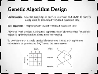 Genetic Algorithm Design
Chromosome - Specific mappings of queries-to-servers and MQTs-to-servers
along with its associated workload execution time
Best organism – mapping with lowest workload execution time
Previous work depicts, having two separate sets of chromosomes for a multi-
objective optimization has a hard time converging.
To overcome that a single unified chromosome is used that represents
collocations of queries and MQTs onto the same server.
 